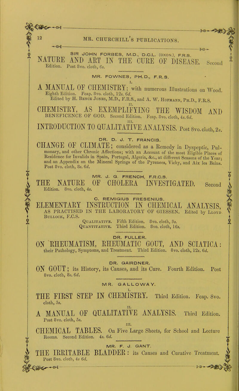 -*-©*- mr. Churchill’s publications. SIR JOHN FORBES, M.D., D.C.L. (OXON.), FRS NATURE AND ART IN THE CURE OF DISEASE, second Edition. Post 8vo. cloth, 6s. MR. FOWNES, PH.D., F.R.S. A MANUAL OF CHEMISTRY; with numerous Illustrations on Wood. Eighth Edition. Fcap. 8vo. cloth, 12s. 6d. Edited by H. Bence Jones, M.D., F.R.S., and A. W. Hofmann, Ph.D., F.R.S. CHEMISTRY, AS EXEMPLIFYING THE WISDOM AND BENEFICENCE OF GOD. Second Edition. Fcap. 8vo. cloth, 4s. 6d. hi. INTRODUCTION TO QUALITATIVE ANALYSIS. Post 8vo. cloth, 2S. DR. D. J. T. FRANCIS. CHANGE OF CLIMATE ; considered as a Remedy in Dyspeptic, Pul- monary, and other Chronic Affections; with an Account of the most Eligible Places of Residence for Invalids in Spain, Portugal, Algeria, &c., at different Seasons of the Year; and an Appendix on the Mineral Springs of the Pyrenees, Vichy, and Aix les Bains.’ Post 8vo. cloth, 8s. 6d. MR. J. G. FRENCH, F.R.C.S. A THE NATURE OF CHOLERA INVESTIGATED, second A **- Edition. 8vo. cloth, 4s. A' C. REMIGIUS FRESENIUS. ELEMENTARY INSTRUCTION IN CHEMICAL ANALYSIS, AS PRACTISED IN THE LABORATORY OF GIESSEN. Edited by Lloyd Bullock, F.C.S. Qualitative. Fifth Edition. 8vo. cloth, 9s. Quantitative. Third Edition. 8vo. cloth, 16s. tAWVWVWVVWWVWWAlV DR. FULLER. ON RHEUMATISM, RHEUMATIC GOUT, AND SCIATICA: their Pathology, Symptoms, and Treatment. Third Edition. 8vo. cloth, 12s. 6d. lAWMVWAAVWVWVAM DR. QAIRDNER. ON GOUT; its History, its Causes, and its Cure. Fourth Edition. Post 8vo. cloth, 8s. 6d. MR. GALLOWAY. THE FIRST STEP IN CHEMISTRY. Third Edition. Fcap. Svo. cloth, 5s. n. A MANUAL OF QUALITATIVE ANALYSIS. Third Edition. Post 8vo. cloth, 5s. hi. CHEMICAL TABLES. On Five Large Sheets, for School and Lecture Rooms. Second Edition. 4s. 6d. MR. F. J. GANT. THE IRRITABLE BLADDER: its Causes and Curative Treatment. jgf Post 8vo. cloth, 4s 6d. 7