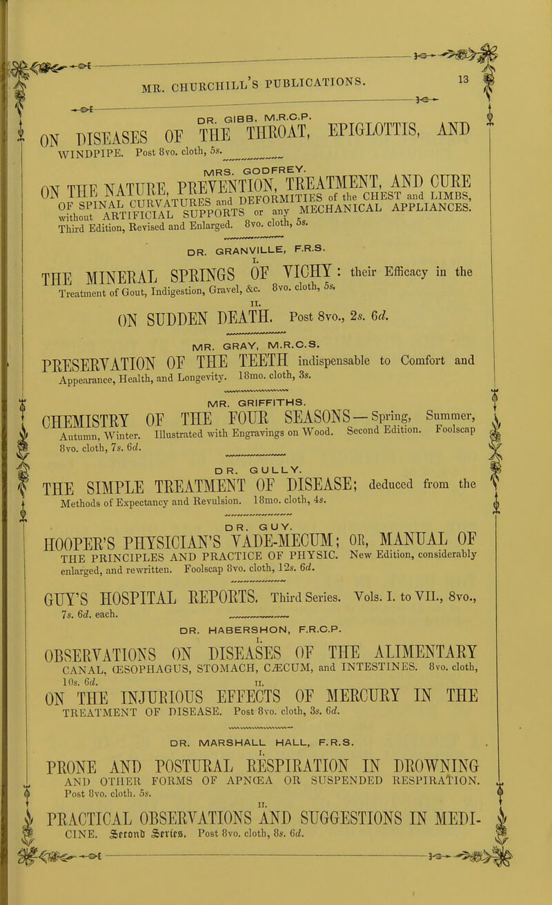 ON DISEASES OF THE THROAT, EPIGLOTTIS, AND WINDPIPE. Post 8vo. cloth, 5s. ^ MRS- GODFREY. am r^TTv nature prevention, treatment, and cure 0 OT?PINArchBVATUMS .^DEFORMITIES.' UMK. without ARTIFICIAL SUPPORTS or any MECHANICAL APPLIANCES. Third Edition, Revised and Enlarged. 8vo. cloth, 5s. DR. GRANVILLE, F.R.S. THE MINERAL SPRINGS OE VICHY : their Efficacy in the Treatment of Gout, Indigestion, Gravel, &c. 8vo. cloth, 5s. ON SUDDEN DEATH. Post 8vo., 2s. 6d. MR. GRAY, M.R.C.S. PRESERVATION OE THE TEETH indispensable to Comfort and Appearance, Health, and Longevity. 18mo. cloth, 3s. MR. GRIFFITHS. CHEMISTRY OE THE POUR SEASONS—Spring, Summer, Autumn, Winter. Illustrated with Engravings on Wood. Second Edition. Foolscap 8vo. cloth, 7s. 6d. DR. GULLY. THE SIMPLE TREATMENT OE DISEASE; deduced from the Methods of Expectancy and Revulsion. 18mo. cloth, 4s. HOOPER’S PHYSICIAN'S VadYmECUM ; OE, MANUAL OF THE PRINCIPLES AND PRACTICE OF PHYSIC. New Edition, considerably enlarged, and rewritten. Foolscap 8vo. cloth, 12s. 6d. GUY’S HOSPITAL REPORTS. Third Series. Yols. I. to VII., 8vo., 7s. 6d. each. DR. HABERSHON, F.R.C.P. I. OBSERVATIONS ON DISEASES OE THE ALIMENTARY CANAL, G5SOPHAGUS, STOMACH, CTECUM, and INTESTINES. 8vo. cloth, 1 Os. 6d. ii. ON THE INJURIOUS EFFECTS OF MERCURY IN THE TREATMENT OF DISEASE. Post 8vo. cloth, 3s. 6<f. SWV ww\.w^.vvw DR. MARSHALL HALL, F.R.S. PRONE AND POSTURAL RESPIRATION IN DROWNING AND OTHER FORMS OF APNCEA OR SUSPENDED RESPIRATION. Post 8vo. cloth. 5s. PRACTICAL OBSERVATIONS AND SUGGESTIONS IN MEDI- CINE. SSeconh Series. Post 8vo. cloth, 8s. 6d. - PS-