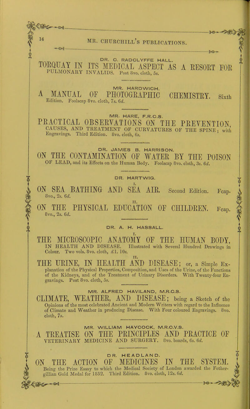 3-©- m/^TA. dr. c. radclyffe hall. IN ITS MEDICAL ASPECT as a resort for I ULMONARY INVALIDS. Post 8vo. clotli, 5s. V-^WVWWI-WVW« MR. HARDWICH. A MANUAL OF PHOTOGRAPHIC CHEMISTRY, sixth Edition. Foolscap 8vo. cloth, 7s. 6d. MR. HARE F R C S PRACTICAL OBSERVATIONS ON THE PREVENTION CAUSES, AND TREATMENT OF CURVATURES OF THE SPINE • with Engravings. Third Edition. 8vo. cloth, 6s. VWVWWVWVMVM%WW DR. JAMES B. HARRISON. ON THE CONTAMINATION OF WATER BY THE POISON OF LEAD, and its Effects on the Human Body. Foolscap 8vo. cloth, 3s. 6d. /www vwwvvtwwvvww □ R. HARTWIG. ON SEA BATHING AND SEA AIR. Second Edition. Fcap. 8vo., 2s. 6d. ON THE PHYSICAL EDUCATION OF CHILDREN. Fean. 8vo., 2s. 6d. DR. A. H. HASSALL. THE MICROSCOPIC ANATOMY OF THE HUMAN BODY, IN HEALTH AND DISEASE. Illustrated with Several Hundred Drawings in Colour. Two vols. 8vo. cloth, £1. 10s. THE URINE, IN HEALTH AND DISEASE; or, a Simple Ex- planation of the Physical Properties, Composition, and Uses of the Urine, of the Functions of the Kidneys, and of the Treatment of Urinary Disorders. With Twenty-four En- gravings. Post 8vo. cloth, 5s. MR. ALFRED HAVILAND, M.R.C.S. CLIMATE, WEATHER, AND DISEASE; being a sketch of the Opinions of the most celebrated Ancient and Modern Writers with regard to the Influence of Climate and Weather in producing Disease. With Four coloured Engravings. 8vo. cloth, 7s. MR. WILLIAM HAYCOCK, M.R.C.V.S. A TREATISE ON THE PRINCIPLES AND PRACTICE 0E VETERINARY MEDICINE AND SURGERY. 8vo. boards, 6s. 6d. nAw\'vwt\avww\\w\ ON THE ACTION OF* MEDICINES IN THE SYSTEM. Being the Prize Essay to which the Medical Society of London awarded the Fotlier- gillian Gold Medal for 1852. Third Edition. 8vo. cloth, 12s. Gd.