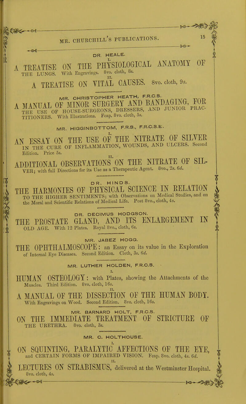 \ 0 mr. churchill’s publications. -*e-—- 15 -©*- J-e- DR. HEALE. I. I A TREATISE ON THE PHYSIOLOGICAL ANATOMY OE THE LUNGS. With Engravings. 8vo. cloth, 8s. A TREATISE ON VITAL CAUSES. 8vo. cloth, 9s. A MANUAL OE 'MINOR A THE USE OF HOUSRSURGEONS, DRESSERS, AND JUNIOR PRAC- TITIONERS. With Illustrations. Fcap. 8vo. cloth, 5s. MR. HIGGINBOTTOM, F.R.S., F.R.C.S.E. sw essay on the use of the nitrate of silver IN THE CURE OF INFLAMMATION, WOUNDS, AND ULCERS. Second Edition. Price 5s. ADDITIONAL OBSERVATIONS'ON THE NITRATE OF SIL- VER; with full Directions for its Use as a Therapeutic Agent. 8vo., 2s. Gd. THE HARMONIES OE PHYSICAL SCIENCE IN RELATION TO THE HIGHER SENTIMENTS; with Observations on Medical Studies, and on the Moral and Scientific Relations of Medical Life. Post 8vo., cloth, 4s. dr. DECIMUS HODGSON. THE PROSTATE GLAND, AND ITS ENLARGEMENT IN OLD AGE. With 12 Plates. Royal 8vo., cloth, 6s. MR. JABEZ HOGG. THE OPHTHALMOSCOPE ; an Essay on its value in the Exploration of Internal Eye Diseases. Second Edition. Cloth, 3s. 6cfi WWWWW WWW uwvw MR. LUTHER HOLDEN, F R.C.S. I. HUMAN OSTEOLOGY : with Plates, showing the Attachments of the Muscles. Third Edition. 8vo. cloth, 16s. A MANUAL OF THE DISSECTION OF THE HUMAN BODY. With Engravings on Wood. Second Edition. 8vo. cloth, 16s. MR. BARNARD HOLT, F.R.C.S. ON THE IMMEDIATE TREATMENT OE STRICTURE OF THE URETHRA. 8vo. cloth, 3s. MR. C. HOLTHOUSE. I. ON SQUINTING, PARALYTIC AFFECTIONS OF THE EYE, and CERTAIN FORMS OF IMPAIRED VISION. Fcap. 8vo. cloth, 4s. 6d. LECTURES ON STRABISMUS, delivered at the Westminster Hospital. 8vo. cloth, 4s.