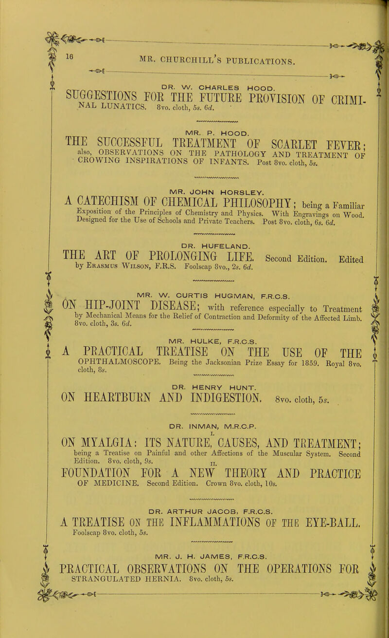 —©* mr. churciitll’s publications. — Jo-^ nTT/^ DR- w. CHARLES HOOD. SULG,ESTI0NS FOR T1IE FUTURE provision OF CRIMI- NAL LUNATICS. 8vo. cloth, 5s. Gd. MR. P. HOOD. THE SUCCESSFUL TREATMENT OF SCARLET FEVER • also, OBSERVATIONS ON THE PATHOLOGY AND TREATMENT OF CROWING INSPIRATIONS OF INFANTS. Post 8vo. cloth, 5s. .->VWW\ WVVVX^VVA MR. JOHN HORSLEY. A CATECHISM OF CHEMICAL PHILOSOPHY; being a Familiar Exposition of the Principles of Chemistry and Physics. With Engravings on Wood. Designed for the Use of Schools and Private Teachers. Post 8vo. cloth, 6s. 6d. DR. HUFELAND. THE ART OF PROLONGING LIFE. Second Edition. Edited by Erasmus Wilson, F.R.S. Foolscap 8vo., 2s. 6d. MR. W. CURTIS HUGMAN, F.R.C.S. ON HIP-JOIN! DISEASE; with reference especially to Treatment by Mechanical Means for the Relief of Contraction and Deformity of the Affected Limb 8vo. cloth, 3s. (id. MR. HULKE, F.R.C.S. A PRACTICAL TREATISE ON THE USE OF THE i OPHTHALMOSCOPE. Being the Jacksonian Prize Essay for 1859. Royal 8vo cloth, 8s. ww,wv*vw\wvnvw> DR. HENRY HUNT. ON HEARTBURN AND INDIGESTION. 8v». cloth, 5*. DR. INMAN, M.R.C.P. ON MYALGIA: ITS NATURE, CAUSES, AND TREATMENT; being a Treatise on Painful and other Affections of the Muscular System. Second Edition. 8vo. cloth, 9s. n. FOUNDATION FOR A NEW THEORY AND PRACTICE OF MEDICINE. Second Edition. Crown 8vo. cloth, 10s. w\ -v-wv-^ vw\ v-% vwa DR. ARTHUR JAC03, F.R.C.S. A TREATISE ON THE INFLAMMATIONS 0E THE EYE-BALL. Foolscap 8vo. cloth, 5s. MR. J. H. JAMES, F.R.C.S. PRACTICAL OBSERVATIONS ON THE OPERATIONS FOR STRANGULATED HERNIA. 8vo. cloth, 5s.