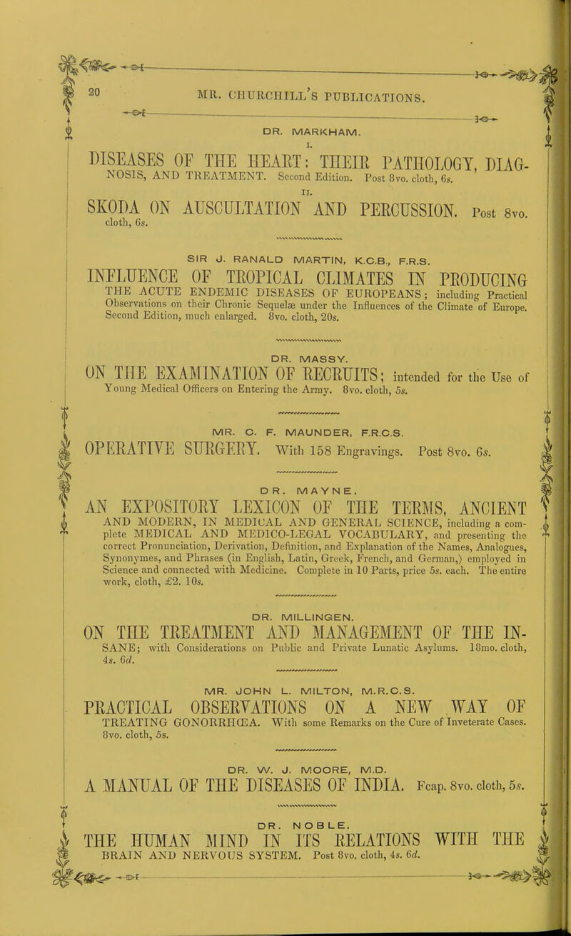 3-©-*- DR. MARKHAM. DISEASES OF THE HEARTTHEIR PATHOLOGY, HIAG- NOS1S, AND TREATMENT. Second Edition. Post 8vo. cloth, 6s. SKODA ON AUSCULTATION AND PERCUSSION. Post 8vo. cloth, 6s. >■' kvwwwvw WWW SIR J. RANALD MARTIN, K.C.B., F.R.S. INFLUENCE OF TROPICAL CLIMATES IN PRODUCING THE ACUTE ENDEMIC DISEASES OF EUROPEANS; including Practical Observations on their Chronic Sequel® under the Influences of the Climate of Europe. Second Edition, much enlarged. 8vo. cloth, 20s. •wvww-v-vvva,vw» vww> DR. MASSY. ON THE EXAMINATION OF RECRUITS; intended for the Use of Young Medical Officers on Entering the Army. 8vo. cloth, 5s. MR. C. F. MAUNDER, F.R.C.S. OPERATIVE SURGERY. With 158 Engravings. Post 8vo. 6s. DR.MAYNE. *3 V AN EXPOSITORY LEXICON OF THE TERMS, ANCIENT f AND MODERN, IN MEDICAL AND GENERAL SCIENCE, including a com- i» plete MEDICAL AND MEDICO-LEGAL VOCABULARY, and presenting the correct Pronunciation, Derivation, Definition, and Explanation of the Names, Analogues, Synonymes, and Phrases (in English, Latin, Greek, French, and German,) employed in Science and connected with Medicine. Complete in 10 Parts, price 5s. each. The entire work, cloth, £2. 10s. DR. MILLINGEN. ON THE TREATMENT AND MANAGEMENT OF THE IN- SANE; with Considerations on Public and Private Lunatic Asylums. 18mo. cloth, 4s. 6d. MR. JOHN L. MILTON, M.R.C.S. PRACTICAL OBSERVATIONS ON A NEW WAY OF TREATING GONORRIICEA. With some Remarks on the Cure of Inveterate Cases. 8vo. cloth, 5s. DR. W. J. MOORE, M.D. A MANUAL OF THE DISEASES 0E INDIA. Fcap. 8vo. cloth, WV\ WWWW»WVVWV DR . NOBLE. \ THE HUMAN MIND IN ITS RELATIONS WITH THE i l BRAIN AND NERVOUS SYSTEM. Post 8vo. cloth, 4s. 6d. J* —— 3<3 ►