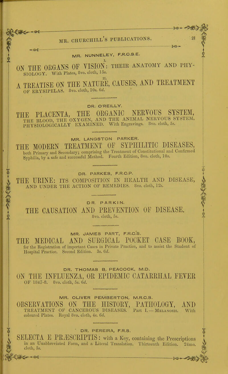 — ^ f -©* *©- MR. Churchill’s publications. MR. NUNNELEY, F.R.C.S.E. ON THE ORGANS OF VISION: their anatomy and phy- siology. With Plates, 8vo. cloth, 15s. A TREATISE ON THE NATURE, CAUSES, AND TREATMENT OF ERYSIPELAS. 8vo. cloth, 10s. 6d. WVVW VWV« DR. O'REILLY. THE PLACENTA, THE ORGANIC NERVOUS SYSTEM, THE BLOOD, THE OXYGEN, AND THE ANIMAL NERVOUS SYSTEM, PHYSIOLOGICALLY EXAMINED. With Engravings. 8vo. cloth, 5s. MR. LANGSTON PARKER. THE MODERN TREATMENT 0E SYPHILITIC DISEASES, both Primary and Secondary; comprising the Treatment of Constitutional and Confirmed Syphilis, by a safe and successful Method. Fourth Edition, 8vo. cloth, 10s. DR. PARKES, F.R.C.P. THE URINE: its composition in health and disease, AND UNDER THE ACTION OF REMEDIES. 8vo. cloth, 12s. A DR. PARKIN. THE CAUSATION AND PREVENTION OF DISEASE. 8vo. cloth, 5s. MR. JAMES PART, F.R.C.S. THE MEDICAL AND SURGICAL POCKET CASE BOOK, for the Registration of important Cases in Private Practice, and to assist the Student of Hospital Practice. Second Edition. 3s. 6d. cloth, 5s. DR. THOMAS B. PEACOCK, M.D. ON THE INFLUENZA, OR EPIDEMIC CATARRHAL FEVER OF 1847-8. 8vo. cloth, 5s. 6d. MR. OLIVER PEMBERTON, M.R.C.S. OBSERVATIONS ON THE HISTORY, PATHOLOGY, AND TREATMENT OF CANCEROUS DISEASES. Part I. — Melanosis. With coloured Plates. Royal 8vo. cloth, 4s. Gd. DR. PEREIRA, F.R.S. SELECIA E PRAESCRIPTIS : with a Key, containing the Prescriptions t in an Unabbreviated Form, and a Literal Translation. Thirteenth Edition. 24mo.