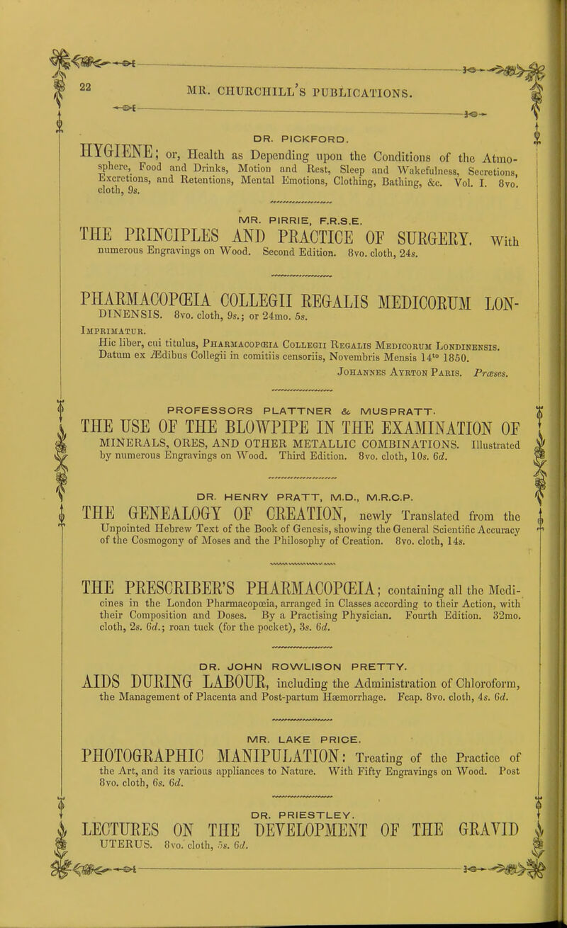 -«-0£ - *©- *S — DR. PICKFORD. IIYGIENL; or, Health as Depending upon the Conditions of the Atmo- sphere, Food and Drinks, Motion and Rest, Sleep and Wakefulness, Secretions Excretions, and Retentions, Mental Emotions, Clothing, Bathing, &c. Vol I 8vo’ cloth, 9s. MR. PIRRIE, F.R.S.E. THE PRINCIPLES AND PRACTICE OF SURGERY, with numerous Engravings on Wood. Second Edition. 8vo. cloth, 24s. PHARMACOPEIA COLLEGII REGALIS MEDICORUM LON- DINENSIS. 8vo. cloth, 9s.; or 24mo. 5s. Imprimatur. Hie liber, cui titulus, Pharmacopceia Collegii Regalis Medicorum Londinensis. Datum ex iEdibus Collegii in comitiis censoriis, Novembris Mensis 14t0 1850. Johannes Ayrton Paris. Praises. PROFESSORS PLATTNER Sc MUSPRATT. THE USE OF THE BLOWPIPE IN THE EXAMINATION OF MINERALS, ORES, AND OTHER METALLIC COMBINATIONS. Illustrated by numerous Engravings on Wood. Third Edition. 8vo. cloth, 10s. 6d. DR. HENRY PRATT, M.D., M.R.C.P. 1 THE GENEALOGY OF CREATION, newly Translated from the i Unpointed Hebrew Text of the Book of Genesis, showing the General Scientific Accuracy of the Cosmogony of Moses and the Philosophy of Creation. 8vo. cloth, 14s. 0 vwvvt vvwva ww \r. nwa THE PRESCRIBER’S PHAEMACOPCEIA; containing all the Modi-, cines in the London Pharmacopoeia, arranged in Classes according to their Action, with their Composition and Doses. By a Practising Physician. Fourth Edition. 32mo. cloth, 2s. 6c?.; roan tuck (for the pocket), 3s. 6d. DR. JOHN ROWLISON PRETTY. AIDS DURING LABOUR, including the Administration of Chloroform, the Management of Placenta and Post-partum Haemorrhage. Fcap. 8vo. cloth, 4s. 6d. MR. LAKE PRICE. PHOTOGRAPHIC MANIPULATION: Treating of the Practice of the Art, and its various appliances to Nature. With Fifty Engravings on Wood. Post 8vo. cloth, 6s. 6c?. A DR. PRIESTLEY. )/ LECTURES ON THE DEVELOPMENT OF THE GRAVID jk UTERUS. 8vo. cloth, 5s. 6d.