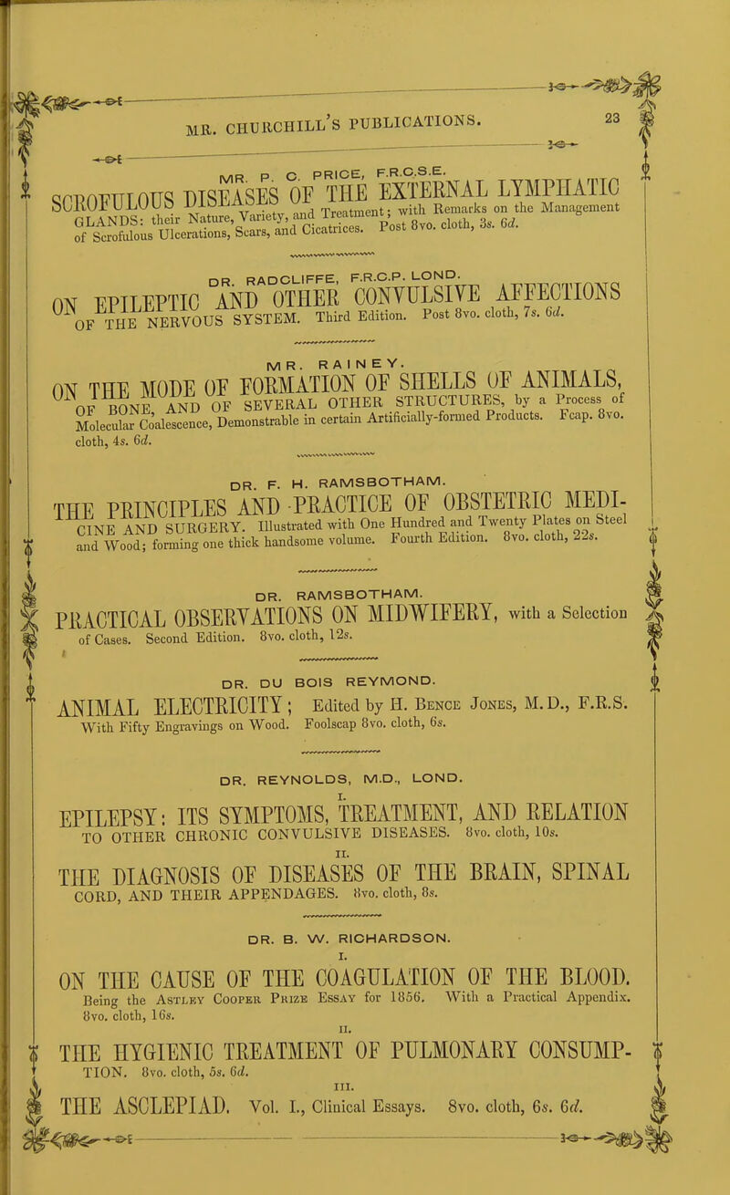 -©•£- -*-€►£ mr. churchill’s publications. 23 *e- cct)ot7ttt attq TWASES OE^HE EXTERNAL LYMPHATIC SCROFULOUS iJIoEAoLO ui J . ith Remarks on the Management GLANDS: their N“lnre',V”f5a“« JS p« 8vo. doth, & 6A of Scrofulous Ulcerations, Scais, and Cicatnc s. wvwwvw WVWVW' no RADCUIFFE, F.R.C.P. LOND. ON EPILEPTIC AND OTHER CONVULSIVE AFFECTIONS OF THE NERVOUS SYSTEM. Third Edition. Post 8vo. cloth, 7s. 6d. MR. RAINEY. ON THE MODE OE EORMATION OF SHELLS OF ANIMALS, OF RONE AND OF SEVERAL OTHER STRUCTURES, by a Process of Molecular Coalescence, Demonstrable in certain Artificially-formed Products. Fcap. 8vo. cloth, 4s. 6d. VVWVVVX VVW wwo DR F. H. RAMSBOTHAM. THE PRINCIPLES AND PRACTICE OE OBSTETRIC MEDI- CINE AND SURGERY. Illustrated with One Hundred and Twenty Plates Steel and Wood; forming one thick handsome volume. Fourth Edition. 8vo. cloth, 22s. DR. RAMSBOTHAM. PRACTICAL OBSERVATIONS ON MIDWIFERY, with a Selection of Cases. Second Edition. 8vo. cloth, 12s. DR. DU BOIS REYMOND. ANIMAL ELECTRICITY ; Edited by H. Bence Jones, M.D., F.R.S. With Fifty Engravings on Wood. Foolscap 8vo. cloth, 6s. DR. REYNOLDS, M.D., LOND. EPILEPSY: ITS SYMPTOMS, TREATMENT, AND RELATION TO OTHER CHRONIC CONVULSIVE DISEASES. 8vo. cloth, 10s. THE DIAGNOSIS OE DISEASES OF THE BRAIN, SPINAL CORD, AND THEIR APPENDAGES. 8vo. cloth, 8s. DR. B. W. RICHARDSON. ON THE CAUSE OE THE COAGULATION OE THE BLOOI). Being the Astley Cooper Prize Essay for 1856. With a Practical Appendix. 8vo. cloth, 16s. a. THE HYGIENIC TREATMENT OF PULMONARY CONSUMP- i TION. 8vo. cloth, 5s. 6ci. ’ hi. THE ASCLEPIAD. Vol. I., Clinical Essays. 8vo. cloth, 6s. 6f/.