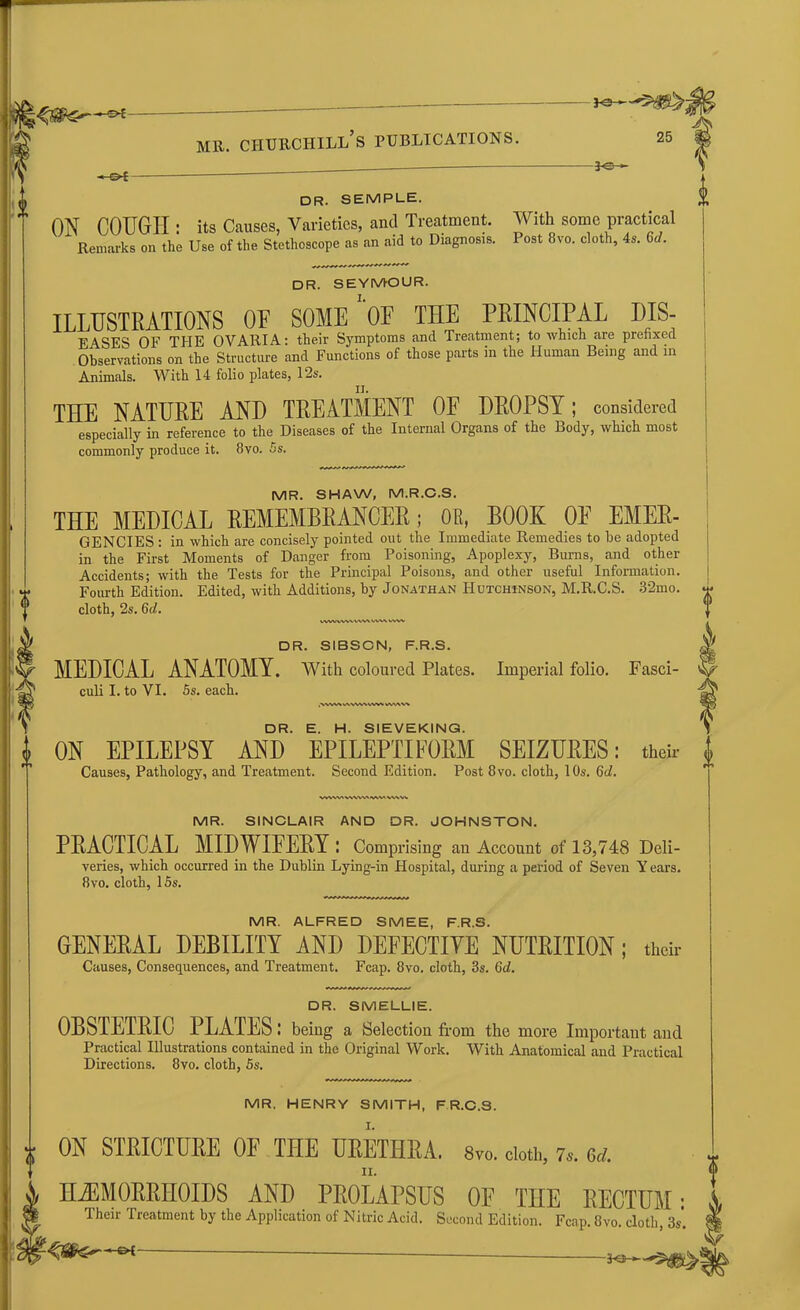 -30- DR. SEMPLE. ON COUGH : its Causes, Varieties, and Treatment. With some practical Remarks on the Use of the Stethoscope as an aid to Diagnosis. Post 8vo. cloth, 4s. 6d. DR. SEYMOUR. ILLUSTRATIONS OU SOME OE THE PRINCIPAL DIS- EASES OF THE OVARIA: their Symptoms and Treatment; to which are prefixed Observations on the Structure and Functions of those parts in the Human Being and in Animals. With 14 folio plates, 12s. THE NATURE AND TREATMENT OF DROPSY; considered especially in reference to the Diseases of the Internal Organs of the Body, which most commonly produce it. 8vo. 5s. MR. SHAW, M.R.C.S. THE MEDICAL REMEMBRANCER; OR, BOOK OE EMER- GENCIES : in which are concisely pointed out the Immediate Remedies to he adopted in the First Moments of Danger from Poisoning, Apoplexy, Burns, and other Accidents; with the Tests for the Principal Poisons, and other useful Information. Fourth Edition. Edited, with Additions, by Jonathan Hutchinson, M.R.C.S. 32mo. cloth, 2s. 6t/. DR. SIBSCN, F.R.S. MEDICAL ANATOMY. With coloured Plates. Imperial folio. Fasci- culi I. to VI. 5s. each. ,NVWV WVWWVWV WtAVk DR. E. H. SIEVEKING. ON EPILEPSY AND EPILEPTIFORM SEIZURES: their Causes, Pathology, and Treatment. Second Edition. Post 8vo. cloth, 10s. 6d. WWVMVWMVM\V* MR. SINCLAIR AND DR. JOHNSTON. PRACTICAL MIDWIFERY : Comprising an Account of 13,748 Deli- veries, which occurred in the Dublin Lying-in Hospital, during a period of Seven Y ears. 8vo. cloth, 15s. MR. ALFRED SMEE, F.R.S. GENERAL DEBILITY AND DEFECTIVE NUTRITION; their Causes, Consequences, and Treatment. Fcap. 8vo. cloth, 3s. 6d. DR. SMELLIE. OBSTETRIC PLATES: being a Selection from the more Important and Practical Illustrations contained in the Original Work. With Anatomical and Practical Directions. 8vo. cloth, 5s. MR. HENRY SMITH, F R.C.S. ON STRICTURE OF THE URETHRA. 8vo. cloth, 7.. ed. HEMORRHOIDS AND PROLAPSUS OF THE RECTUM: Their Treatment by the Application of Nitric Acid. Second Edition. Fcap. 8vo. cloth, 3s*