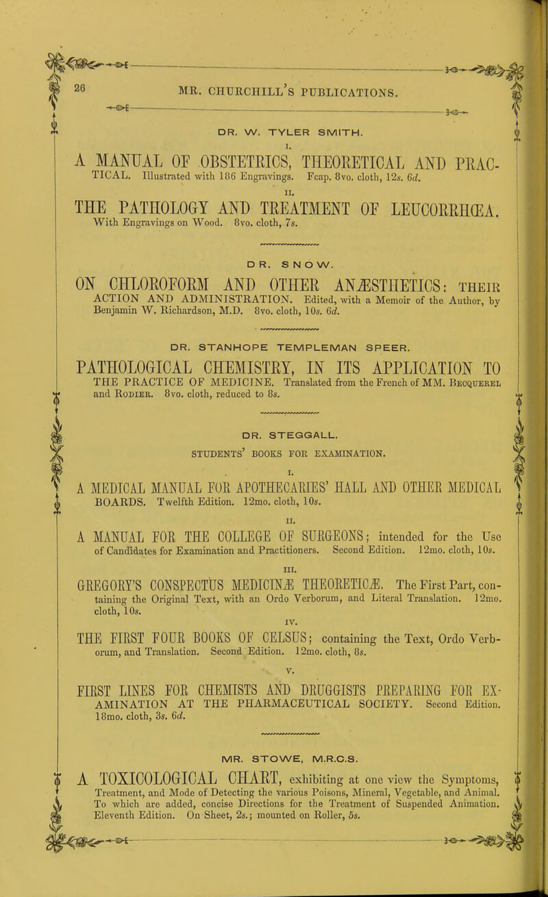 DR. W. TYLER SMITH. I. A MANUAL OF OBSTETRICS, THEORETICAL AND FRAC- TICAL. Illustrated with 186 Engravings. Fcap. 8vo. cloth, 12s. Gd. THE PATHOLOGY AND TREATMENT OF LEUCORRIKEA. With Engravings on Wood. 8vo. cloth, 7s. DR. S N O W. ON CHLOROFORM AND OTHER ANESTHETICS: their ACTION AND ADMINISTRATION. Edited, with a Memoir of the Author, by Benjamin W. Richardson, M.D. 8vo. cloth, 10s. Gd. DR. STANHOPE TEMPLEMAN SPEER. PATHOLOGICAL CHEMISTRY, IN ITS APPLICATION TO THE PRACTICE OF MEDICINE. Translated from the French of MM. Becquerel and Rodier. 8vo. cloth, reduced to 8s. DR. STEGGALL. STUDENTS’ BOOKS FOR EXAMINATION. A MEDICAL MANUAL FOR APOTHECARIES’ HALL AND OTHER MEDICAL BOARDS. Twelfth Edition. 12mo. cloth, 10s. ii. A MANUAL FOR THE COLLEGE OF SURGEONS; intended for the Use of Candidates for Examination and Practitioners. Second Edition. 12mo. cloth, 10s. in. GREGORY’S CONSPECTUS MEDICINE THEORETICAL The First Part, con- taining the Original Text, with an Ordo Verborum, and Literal Translation. 12mo. cloth, 10s. IV. THE FIRST FOUR BOOKS OF CELSUS; containing the Text, Ordo Verb- orum, and Translation. Second Edition. 12mo. cloth, 8s. v. FIRST LINES FOR CHEMISTS AND DRUGGISTS PREPARING FOR ex- amination AT THE PHARMACEUTICAL SOCIETY. Second Edition. 18mo. cloth, 3s. 6d. MR. STOWE, M.R.C.S. A TOXICOLOGICAL CHART, exhibiting at one view the Symptoms, Treatment, and Mode of Detecting the various Poisons, Mineral, Vegetable, and Animal. To which are added, concise Directions for the Treatment of Suspended Animation. Eleventh Edition. On Sheet, 2s.; mounted on Roller, 5s.