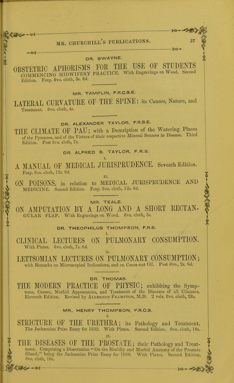 « o*- -*e- DR. SWAYNE. OTNTFmn APHORISMS FOR THE USE OE STUDENTS COMMENCING mTdWIFERY PRACTICE. With Engravings on Wood. Second Edition. Fcap. 8vo. cloth, 3s. 6d. MR. TAMPUN, F.R.C.S.E. LATERAL CURVATURE OF THE SPINE: its Causes, Nature, and Treatment. 8vo. cloth, 4s. DR. ALEXANDER TAYLOR, F.R.S.E. THE CLIMATE OF PAU; with a Description of the Watering Places of the Pyrenees, and of the Virtues of their respective Mineral Sources in Disease. Third Edition. Post 8vo. cloth, 7s. DR. ALFRED S. TAYLOR, F.R.S. I. A MANUAL OF MEDICAL JURISPRUDENCE. Seventh Edition. Fcap. 8vo. cloth, 125. 6c?. II. ON POISONS, in relation to MEDICAL JURISPRUDENCE AND MEDICINE. Second Edition. Fcap. 8vo. cloth, 12s. 6d. MR, TEALE. ON AMPUTATION BY A LONG AND A SHORT RECTAN- ^ GULAR FLAP. With Engravings on Wood. 8vo. cloth, 5s. fWVXVVWVWVWN/VVVN \\v> DR. THEOPHILUS THOMPSON, F.R.S. CLINICAL LECTURES ON PULMONARY CONSUMPTION. With Plates. 8vo. cloth, 7s. 6d. LETTSOMIAN LECTURES ON PULMONARY CONSUMPTION; with Remarks on Microscopical Indications, and on Cocoa-nut Oil. Post 8vo., 2s. (id. vwvwv\wwwv»vw» DR. THOMAS. THE MODERN PRACTICE OF PHYSIC; exhibiting the Symp- toms, Causes, Morbid Appearances, and Treatment of the Diseases of all Climates. Eleventh Edition. Revised by Algernon Frampton, M.D. 2 vols. 8vo. cloth, 28s. MR. HENRY THOMPSON, F.R.C.S. I. STRICTURE OF THE URETHRA; its Pathology and Treatment. The Jacksonian Prize Essay for 1852. With Plates. Second Edition. 8vo. cloth, 10s. ^ THE DISEASES OE THE PROSTATE; their Pathology and Treat- 0 ment. Comprising a Dissertation “ On the Healthy and Morbid Anatomy of the Prostate Gland;” being the Jacksonian Prize Essay for I860. With Plates. Second Edition. 8vo. cloth, 10s.