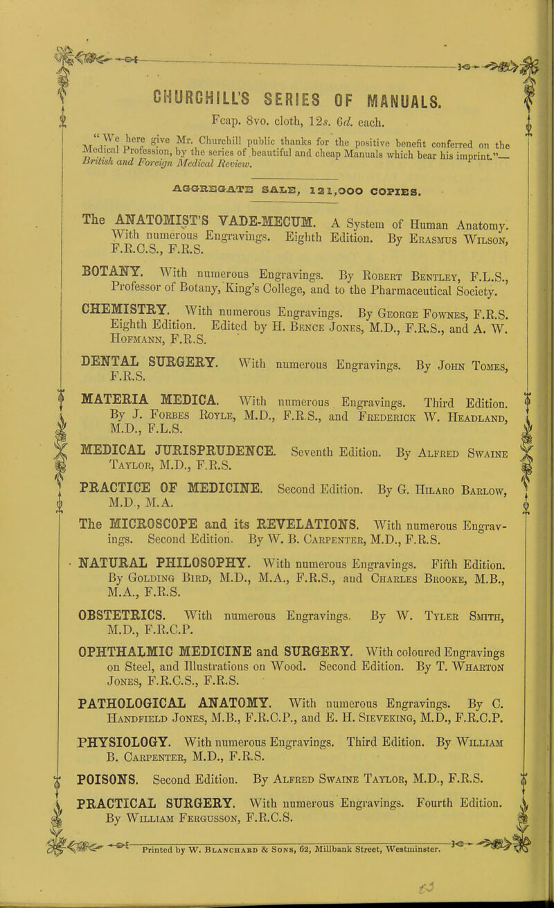 -o-t CHURCHILLS SERIES OF MANUALS. Fcap. 8vo. cloth, 12.s. Grl. each. ? 'ler® Sive ,Mr- Churchill public thanks for the positive benefit conferred on the Mcdic-ai 1 rofession, by the series of beautiful and cheap Manuals which bear his imprint.”— Ur it isk and Foreign Medical Review. ASGa'SGATE SALE, 121,000 COPIES. The ANATOMIST’S VADE-MECUM. A System of Human Anatomy. With numerous Engravings. Eighth Edition. By Erasmus Wilson, F.R.C.S., F.R.S. BOTANY. With numerous Engravings. By Robert Bentley, F.L.S., Professor of Botany, King’s College, and to the Pharmaceutical Society. CHEMISTRY. With numerous Engravings. By George Fownes, F.R.S. Eighth Edition. Edited by H. Bence Jones, M.D., F.R.S., and A. W. Hofmann, F.R.S. With numerous Engravings. By John Tomes, DENTAL SURGERY. F.R.S. MATERIA MEDICA. With numerous Engravings. Third Edition. By J. Forbes Royle, M.D., F.R.S., and Frederick W. Headland, M.D., F.L.S. MEDICAL JURISPRUDENCE. Seventh Edition. By Alfred Swaine Taylor, M.D., F.R.S. PRACTICE OF MEDICINE M.D , M.A. The MICROSCOPE and its REVELATIONS Second Edition. By G. Hilaro Barlow, With numerous Engrav- ings. Second Edition. By W. B. Carpenter, M.D., F.R.S. NATURAL PHILOSOPHY. With numerous Engravings. Fifth Edition. By Golding Bird, M.D., M.A., F.R.S., and Charles Brooke, M.B., M.A., F.R.S. OBSTETRICS. With numerous Engravings. By W. Tyler Smith, M.D., F.R.C.P. OPHTHALMIC MEDICINE and SURGERY. With coloured Engravings on Steel, and Illustrations on Wood. Second Edition. By T. Wharton Jones, F.R.C.S., F.R.S. PATHOLOGICAL ANATOMY. With numerous Engravings. By C. Handfield Jones, M.B., F.R.C.P., and E. H. Sieveking, M.D., F.R.C.P. PHYSIOLOGY. With numerous Engravings. Third Edition. By William B. Carpenter, M.D., F.R.S. POISONS. Second Edition. By Alfred Swaine Taylor, M.D., F.R.S. PRACTICAL SURGERY. With numerous Engravings. Fourth Edition. By William Fergusson, F.R.C.S. -sK- Printed by W. Blanchard & Sons, 62, MiUbank Street, Westminster.