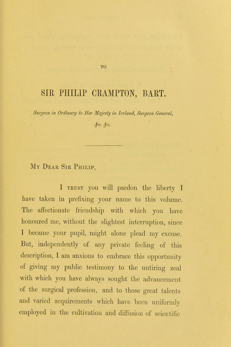 TO Sm PHILIP CEAMPTON, BART. Surgeon in Ordinary to Her Majesty in Ireland, Surgeon General, My Dear Sir Philip, I TRUST you will pardon the liberty I have taken in prefixing your name to this volume. The affectionate friendship with which you have honoured me, without the slightest interruption, since I became your pupil, might alone plead my excuse. But, independently of any private feehng of this description, I am anxious to embrace this opportunity of giving my pubhc testimony to the untiring zeal with which you have always sought the advancement of the surgical profession, and to those great talents and varied acquirements which have been uniformly employed in the cultivation and diffusion of scientific
