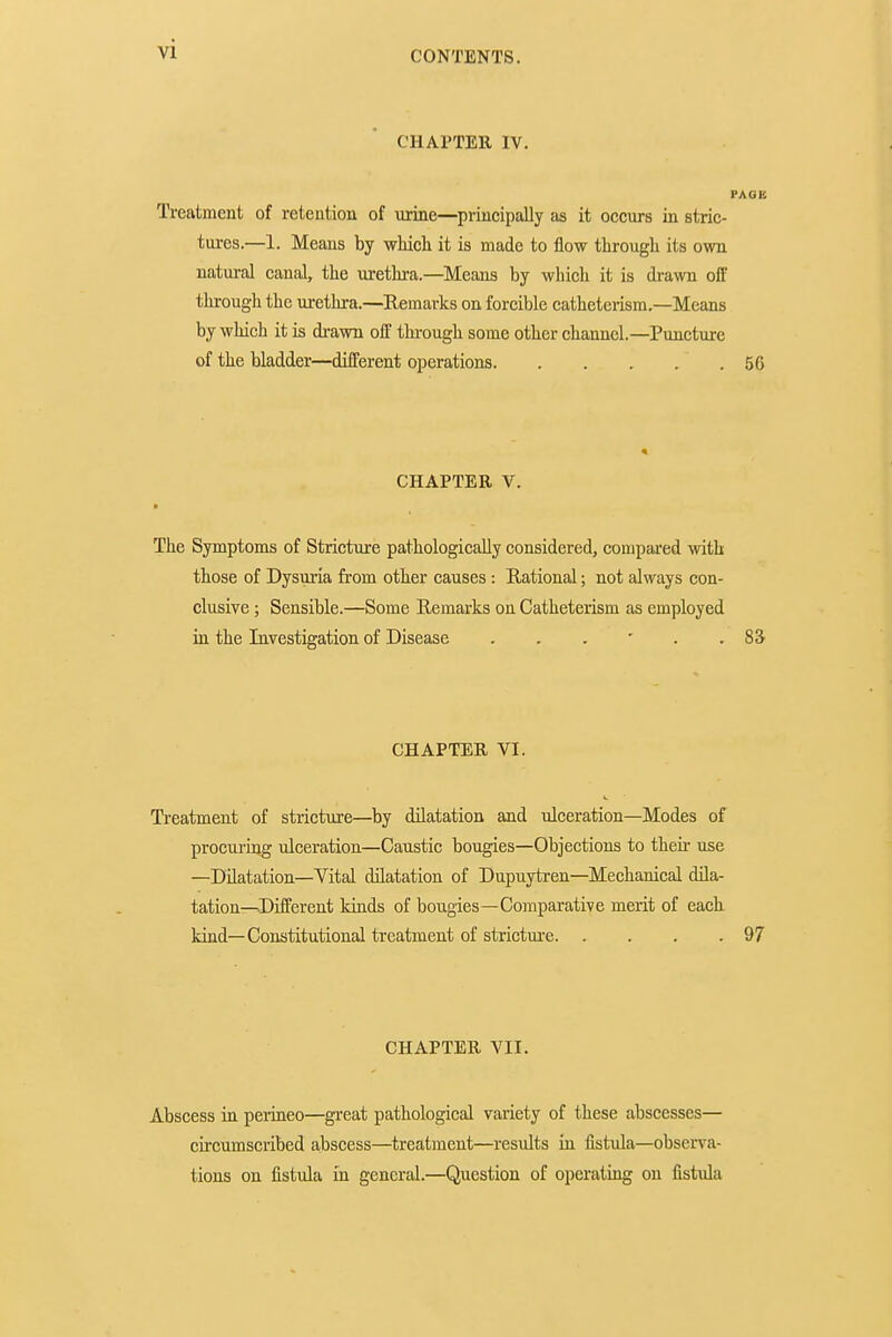 CONTENTS. CHAl'TEll IV. Treatment of retention of urine—principally as it occurs in stric- tures.—1. Means by wMch it is made to flow through its own natural canal, the urethra.—Means by which it is drawn off through the urethra.—Remarks on forcible catheterism.—Means by which it is di-awn off tlu-ough some other channel.—Puncture of the bladder—different operations 5G CHAPTER V. The Symptoms of Stricture pathologically considered, compared with those of Dysuria fi-om other causes : Rational; not always con- clusive ; Sensible.—Some Remarks on Catheterism as employed in the Investigation of Disease 8S CHAPTER VI. Treatment of stricture—^by dilatation and ulceration—Modes of procuring ulceration—Caustic bougies—Objections to their use —Dilatation—Vital dilatation of Dupuytren—Mechanical dila- tation—Different kinds of bougies—Comparative merit of each kind—Constitutional treatment of stricture 97 CHAPTER VII. Abscess in perineo—great pathological variety of these abscesses— circumscribed abscess—treatment—res\ilts in fistiila—observa- tions on fistula in general.—Question of operating on fistula