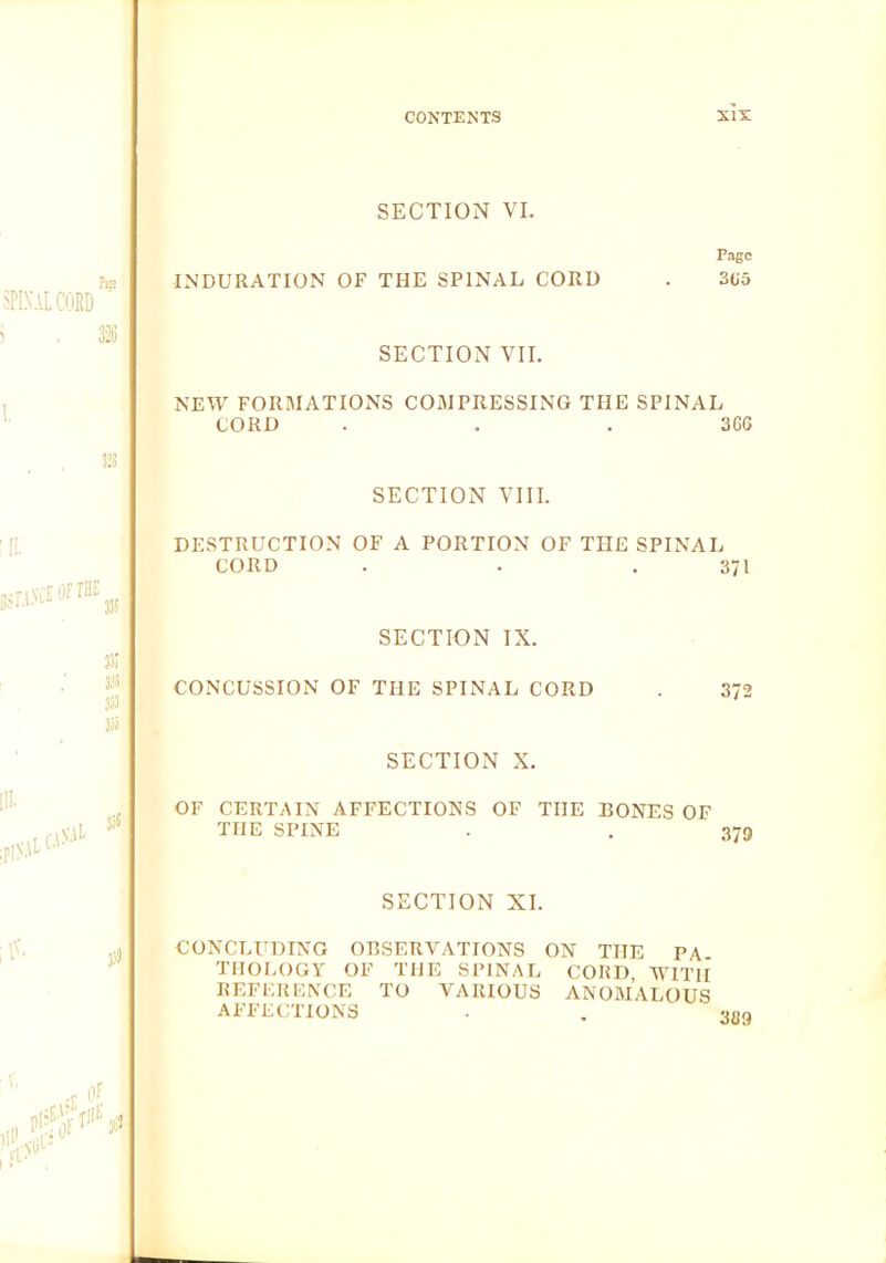 SECTION VI. .^INALCORD m INDURATION OF THE SPINAL CORD SECTION VII. Page 3U5 NEW FORMATIONS COMPRESSING THE SPINAL CORD . . .366 J23 SECTION VIII. 'IL 35; j:’3 353 35) DESTRUCTION OF A PORTION OF THE SPINAL CORD . . .371 SECTION IX. CONCUSSION OF THE SPINAL CORD . 372 SECTION X. OF CERTAIN AFFECTIONS OF THE BONES OF THE SPINE . . 379 SECTION XI. CONCLUDING OBSERVATIONS ON THE PA TIIOI.OGY OF THE SPINAL CORD WITH REFERENCE TO VARIOUS ANOMALOUS AFFECTIONS