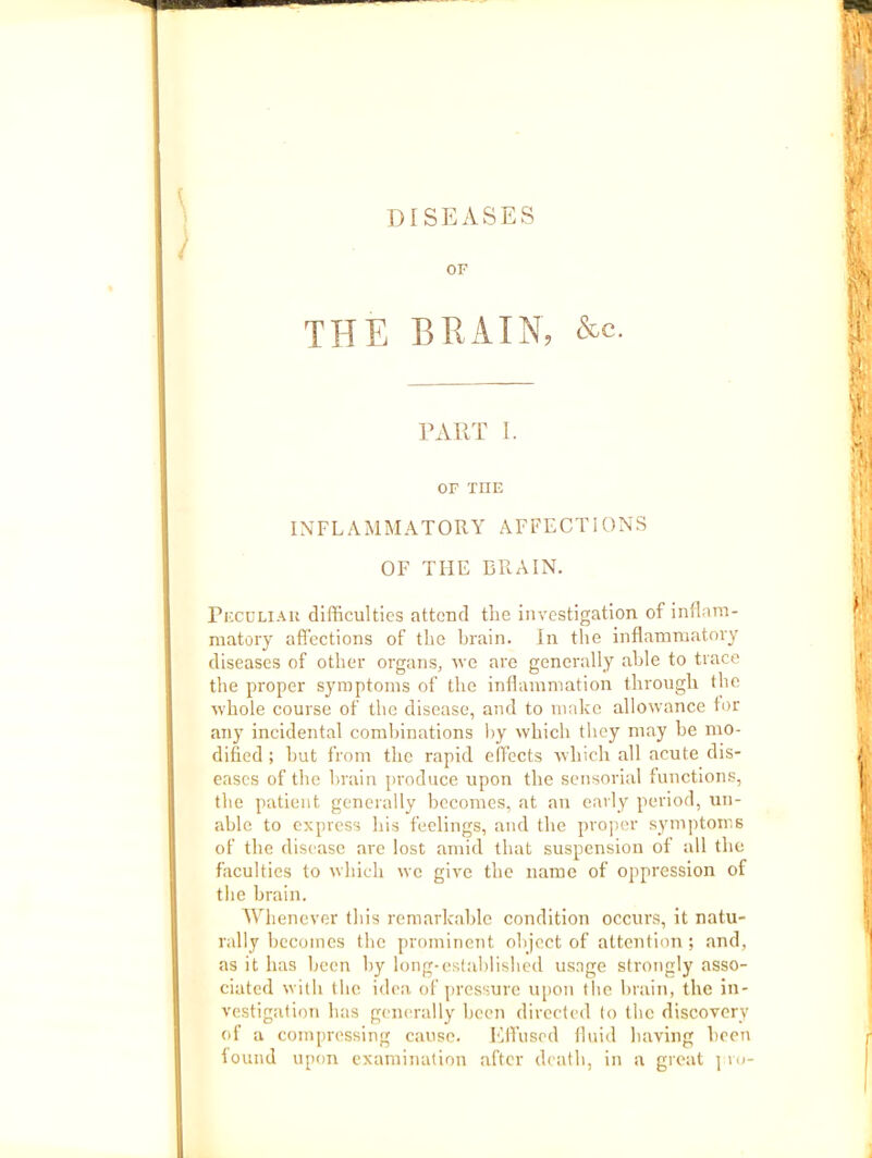 DISEASES OF THE BRAIN, &c. TAUT I. OF THE INFLAMMATORY AFFECTIONS OF THE BRAIN. Pi'XDLiAU difficulties attend the investigation of inllam- matory affections of the Ijrain. In the inflammatory diseases of other organs, rve are generally alrle to trace the proper symptoms of the inflammation through the ■whole course of the disease, and to make allowance tor any incidental combinations l)y which they may he mo- dified ; hut from the rapid effects which all acute dis- eases of the brain produce upon the sensorial functions, the patient generally becomes, at an early period, un- able to express his feelings, and the proper symptoms of the disease arc lost amid that suspension of all the faculties to which we give the name of oppression of the brain. AVhenever this remarkable condition occurs, it natu- rally becomes the prominent object of attention ; and, as it has been by long-established usage strongly asso- ciated with the idea of pressure u[)on the brain, the in- vestigation has generally been directed to the discovery of a compressing cause. Efl’usod fluid liaving been iound upon examination after death, in a great ] ro-