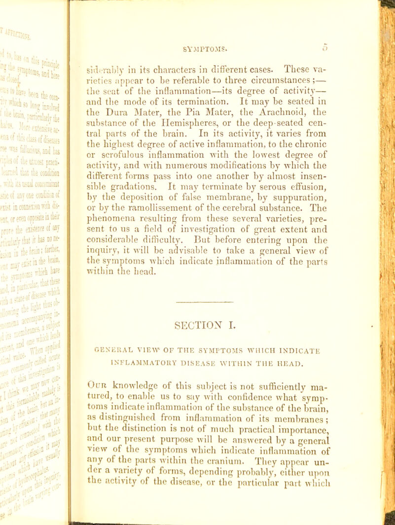 1. . SVJIPTOMS. A) '3 to siil'-raijly in its characters in different cases. These va- rieties appear to he referable to three circumstances;— ,'‘'«.:3nicu!atlyite '''’^ateraveac- ;''«y';c:'ii>,aiiii b ■; c!'j| i.'.tc.Oii pracii- t'ui lie coDiiition ■■•'.U .;•) tiul coiicoraitaai ariTone mE-noi =ii'i incoiaexMwiliii- .jr„ or even opposite ia tlitir -sror^ tie esistaoe of asf ;.-^,i3(irkS00M- ; . to-sistta® * . ■;o5: ,,ci!e^ - • - ', ••n-t'-'.: ■.„ -0 ‘-i';-A.:'’ the seat ot the intlammation—its degree ot activity— and the mode of its termination. It may he seated in the Dura Mater, tlie Pia IMater, the Arachnoid, the substance of tlie Hemispheres, or the deep-seated cen- tral parts of the brain. In its activity, it varies from the highest degree of active inflammation, to the chronic or scrofulous inflammation with the lowest degree of activity, and with numerous modifications by which the different forms pass into one another by almost insen- sible gradations. It may terminate by serous effusion, by the deposition of false membrane, by suppuration, or by the ramollissement of the cerebral substance. The phenomena resulting from these several varieties, pre- sent to us a field of investigation of great extent and considerable difficulty. But before entering upon the inquiry, it will be advisable to take a general view of the symptoms which indicate inflammation of the parts within the head. SECTION I. GEKHU.\L VIEW- OF THE SYMPTOMS M'lIICH INDICATE INFLAMMATORY DISEASE WITHIN THE HEAD. Our knowledge of this subject is not sufficiently ma- tured, to enable us to say M-ith confidence rvhat symp- toms indicate inflammation of the substance of the brain, as distinguished from inflammation of its membranes; but the distinction is not of much practical imjiortance, and our present purpose Mill he answered by a general view of the symptoms M-hich indicate inflammation of any of the parts M'ithin the cranium. 'I’hcy appear un- 1 der a variety of forms, depending probably, cither upon the activity of the disease, or the jiarticular part ivliich 1