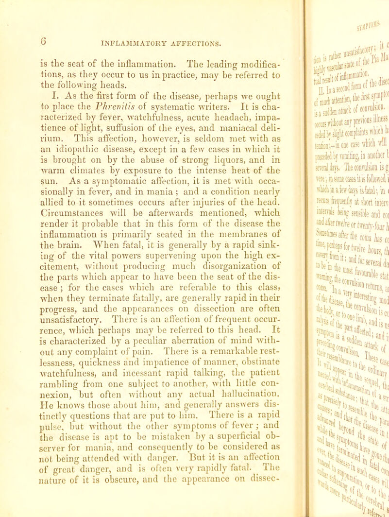 is the seat of the inflammation. The leading modifica- tions, as they occur to us in practice, may be referred to the following heads. I. As the first form of the disease, perhaps we ought to place the Fhrenitis of systematic writers. It is cha- lacterized by fever, watchfulness, acute headach, impa- tience of light, suffusion of the eyes, and maniacal deli- rium. This affection, however, is seldom met with as an idiopathic disease, except in a few cases in which it is brought on by the abuse of strong liquors, and in warm climates by exposure to the intense heat of the sun. As a symptomatic affection, it is met with occa- sionally in fever, and in mania ; and a condition nearly allied to it sometimes occurs after injuries of the head. Circumstances w’ill be afterwards mentioned, w’hich render it probable that in this form of the disease the inflammation is primarily seated in the membranes of the brain. When fatal, it is generally by a rapid sink- ing of the vital powers supervening upon the high ex- citement, without producing much disorganization of the parts which appear to have been the seat of the dis- ease ; for tlie cases ■which are referable to this class? when they terminate fatall}, are generally rapid in their progress, and the appearances on dissection are often unsatisfactory. There is an afi’ecfion of frequent occur- rence, which perhaps may he referred to this head. It is characterized by' a peculiar aberration of mind with- out any complaint of pain. There is a remarkable rest- lessness, quickness and impatience of manner, obstinate ■watchfulness, and incessant rapid talking, the patient rambling from one subject to another, with little con- nexion, but often without any actual hallucination. He knows those about him, and generally answers dis- tinctly questions that arc put to him. There is a rapid pulse, hut without the other symptoms of fever ; and the disease is apt to he mistaken by a superficial ob- server for mania, and consequently to he considered as not being attended with danger. But it is an affection of great danger, and is often very rapidly fatal. ^ The nature of it is obscure, and the appearance on disscc- itc tdre II, la a second LiadtoattackofcoDVukoD. ■-5 illness occaismtot an,V previous I cdftilj#tcoinplaintswliictili: one case Vihich p»»ileil)jTOinitinj,ln auotlier 1 seitisHays, Ik convulsion is j; vete; in some cases it is Mowed i wiicViiiaiewteisU', in 1 recLcs freijiientlv at skrt intetv intervals kiaj seusiUe and coi andafifrtiTflreortirfntv.foiirii f®fafefecwn,;iasc( ““'=F%'forlivelreiou^-,i, “if disease tt!?®!? 'ieliodv ?'^'*^5ion is necia ,L °'^rv “drajcjj,'iat tip para “le '’'ale of Nto^'eio