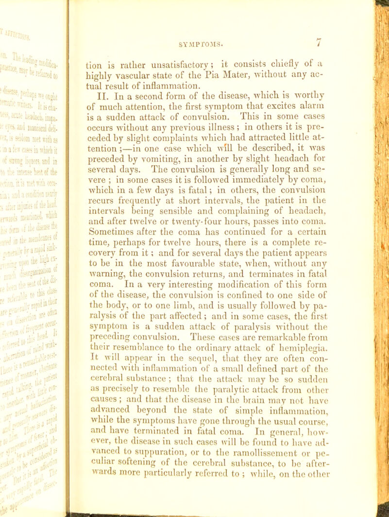 to Mrr . T»ifjlji; Iiiick- '  t-'^i'kiii.inipa- M'i tianiacal Je!i- T »;.oin nielmtiias ,n 3 in nyeli j( i <;tm; ;'<iii''t' fini] in of the TO OM- ';i. „:;.l 3 «5rlj ,iktiJ'i' ; ;ira I ii't ,,.,j in lit- JlicSli.'M” ct r T k 3 ntol toe  V rtn'ttiOti''''' V;:ioatt '“'Co- :•■ --,1 j- .■•lO’ I •, rt‘ ’ 1 ,•,<■ . I;.in’ r'..; 1’-' i',.,.- ■■ .,,'r ' tion is rather uusatisfiictory; it consists chiefly of a highly vascular state of the Pia Mater, 3vIthout any ac- tual result of inflammation. II. In a second form of the disease, u'hich is Avorthy of much attention, the first symptom that excites alarm is a sudden attack of convulsion. This in some cases occurs 3vithout any pi’evious illness ; in others it is pre- ceded hy slight complaints 3vhich had attracted little at- tention ;—in one case Ayhich 3yi11 he described, it v'as preceded by vomiting, in another hy slight headach for several days. The convulsion is generally long and se- vere ; in some cases it is follo3ved immediately by coma, which in a few days is fatal; in others, the convulsion recurs frequently at short intervals, the patient in the intervals being sensible and complaining of headach, and after t3velve or twenty-four hours, passes into coma. Sometimes after the coma has continued for a certain time, perhaps for twelve hours, there is a complete re- covery from it; and for several days the patient appears to he in the most favourable state, 3vhen, without any warning, the convulsion returns, and terminates in fatal coma. In a very interesting modification of this form of the disease, the convulsion is confined to one side of the body, or to one limb, and is usually follo'wed by pa- ralysis of the part affected; and in some cases, the first symptom is a sudden attack of paralysis Avithout the preceding convulsion. These cases are remarkable from their resemblance to the ordinary attack of hemiplegia. It will appear in the sequel, that they are often con- nected with inflammation of a small defined part of the cerebral substance ; that the attack may he so sudden as precisely to resemble the paralytic attack from other causes ; and that the disease in the brain may not have advanced beyond the state of simple inflammation, Avhile the symptoms have gone through the usual course, and have terminated in fatal coma. In general, how- ever, the di.sease in such cases will he found to have ad- vaiiced to suppuration, or to the ramollisscmcnt or pe- culiar softening of the cerebral substance, to he .after- wards more particularly referred to ; while, on the other