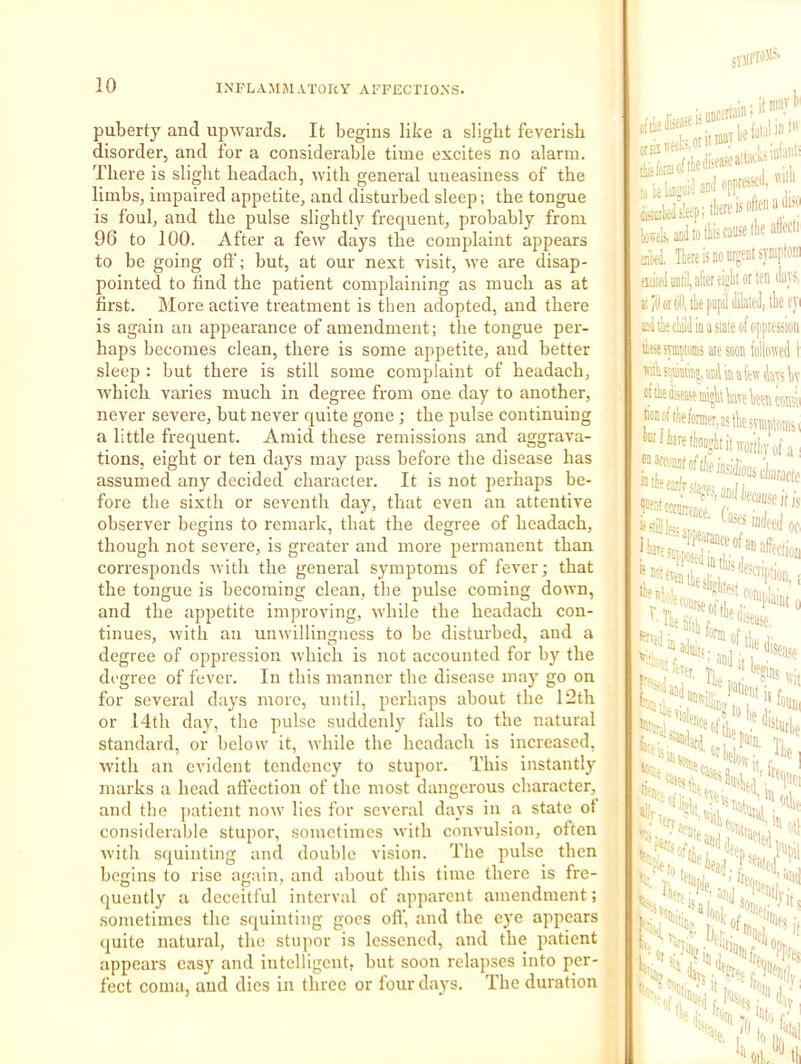 puberty and upwards. It begins like a slight feverish disorder, and for a considerable time excites no alarm. There is slight headach, ivith general uneasiness of the limbs, impaired appetite, and disturbed sleep; the tongue is foul, and the pulse slightly frequent, probably from 96 to 100. After a few days the complaint appears to be going off; hut, at our next visit, ive are disap- pointed to hnd the patient complaining as much as at first. More active treatment is then adopted, and there is again an appearance of amendment; the tongue per- haps becomes clean, there is some appetite, and better sleep : but there is still some complaint of headach, which varies much in degree from one day to another, never severe, but never quite gone; the pulse continuing a little frequent. Amid these remissions and aggrava- tions, eight or ten days may pass before the disease has assumed any decided character. It is not perhaps be- fore the sixth or seventh day, that even an attentive observer begins to remark, that the degree of headach, though not severe, is greater and more permanent than corresjronds with the general symptoms of fever; that the tongue is becoming clean, the pulse coming down, and the appetite improving, while the headach con- tinues, with an unwillingness to be disturbed, and a degree of oppression whicli is not accounted for by the di'gree of fever. In this manner the disease may go on for several days more, until, perhaps about the 12th or 14th day, the pulse suddenly falls to the natural standard, or below it, while the headach is increased, with an evident tendency to stupor. This instantly marks a head affection of the most dangerous character, and the patient now lies for several days in a state ot considerable stupor, sometimes with convulsion, often with squinting and double vision. The pulse then begins to rise again, and about this time there is fre- quently a deceitful interval of apparent amendment; sometimes the squinting goes off, and the eye appears quite natural, the stiqior is lessened, and the patient appears easy and intelligent, but soon relapses into per- fect coma, and dies in three or four days. The duration JYJIPIOJIN isfjse ' lowek, and to tills cause llie altecli ciiy, Here is do urgeut syDiptoiii ficiieil until, after dglit or ten (liivs, Jil0orti0,il]e pupil (lilateJ, tlie eyi Miiecliilil in a state of oppression ti.se symiiMs ate soon follotvcd I mA iomit;, and in a few fas liv „ consu toDoftliefonnfnastliDsvniplonist IS ail Ik,,... life-*-.: ^'sease. ' ■■•ferer Ti «■;> 'M,, It I ijt- of 1P,0 'loin IV ‘ oil,