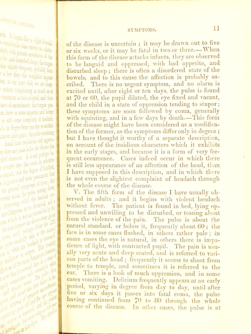 ' ' ■ ■“ ,1., , ; ■“^‘^^^fiteinoalariB, “ f-HDpliiat apftari '''^;i>.':r3eMTii!t,iveaieiiiap. '■-■iti.'s; ci'CipLiininj as much as at ■.rcatxsa; .a tatn ail-jptfJ. and tee w< oi inieniinient; tiie ton^ae per- iD. 'viiPtt' \5 Vjxe atii'«i’.e.acil better > •111', “tut c<s®te'.w at bti'iaeb, ■ j s ' fs from ene dav to anotber, > ' .. : w;'Jid a''jrara' •■ ■■■'■;■*■ . , ij aiten'i'* .P,F »“• ...rr.,r,Pi' •■■■; K-tecd) ^ s. K>plVJO0“ In - - ( .ytaOp ' ^ cato-'^ ‘-teA lil! ;.'i3Clti=7 ' ' ‘ ’ .'' '.njef^.''’' state o’ ■ oi'io” . The ,j ‘ai'* ..yof ' '; rtiC ,ill^'' of the disease is uncertain ; it may he draavn out to five or six weeks, or it may be fatal in two or tliree.—^ hen this form of the disease attadcs infants, the}' are observed to be languid and opjiressed, ivith bad apjietite, and disturbed sleep ; there is often a disordered state of the bowels, and to this cause the affection is probably as- cribed. There is no urgent symptom, and no alarm is excited until, after eight or ten days, the pulse is found at 70 or (lO, the pupil dilated, the eye fixed and vacant, and the child in a state of oppression tending to stupor; these symptoms are soon folloived by coma, generally Avith scjuinting, and in a feAv days by death.—This form of the disease might have been considered as a modifica- tion of the former, as the symptoms differ only in degree ; but I have thought it worthy of a separate description, on account of the insidious characters Avhich it exhibits in the early stages, and because it is a form of very fre- quent occurrence. Cases indeed occur in Avhich there is still less appearance of an affection of the head, than I have supposed in this description, and in Avhich there is not even the slightest complaint of headach through the whole course of the disease. V. The fifth form of the disease I have usually ob- served in adults ; and it begins ivith violent headach without fever. The patient is found in bed, lying op- pressed and unwilling to be disturbed, or tossing about from the violence of the pain. The pulse is about the natural standard, or below it, frequently about (10 ; the face is in some cases flushed, in others rather pale ; in some cases the eye is natur;d, in others there is impa- tience of light, with contracted pupil, d'ho pain is usu- ally very acute and deep seated, and is referred to vari- ous parts of the head ; frequently it seems to shoot from temple to temple, and sometimes it is referred to the ear. I here is a loolc of much oppression, and in some cases vomiting. Delirium frequently appears at an early period, varying in degree from day to day, until after five^ or six days it passes into fatal coma, the pulsc^ having continued from 'Ji) to HO through the whole course of the disease. In other cases, the pulse is at