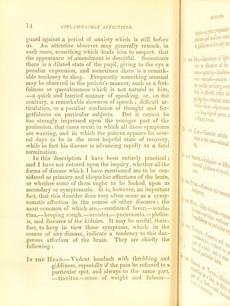 syjlPlOM?' guard against a period of anxiety which is still before us. An attentive observer may generally remark, in such cases, something which leads him to suspect, that the appearance of amendment is deceitful. Sometimes there is a dilated state of the pupil, giving to the eye a peculiar expression, and sometimes there is a remark- able tendency to sleep. Frequently something unusual may be observed in the patient’s manner, such as a fret- fulness or querulousness which is not natural to him, —a quick and hurried manner of speaking, or, on the contrary, a remarkable slowness of speech ; difficult ar- ticulation, or a peculiar confusion of thought and for- getfulness on particular subjects. But it cannot be too strongly impressed upon the younger part of the profession, that cases occur in which all these s^'mptoms are wanting, and in which the patient appears for seve- ral days to be in the most hopeful state of recovery, while in fact his disease is advancing rapidly to a fatal termination. In this description I have been entirely practical ; and I have not entered upon the inquiry, whether all the forms of disease which I have mentioned are to be con- sidered as primary and idiopathic affections of the brain, or whether some of them ought to be looked upon as secondary or symptomatic. It is, however, an important fact, that this disorder does very often occur as a symp- tomatic affection in the course of other diseases ; the most common of which ai'e,—continued fever,—scarla- tina,—hooping cough,—measles,—pneumonia,—phthis- is, and diseases of the kidnies. It may be useful, there- fore, to keep in view those symptoms, which, in the course of any disease, indicate a tendency to this dan- gerous affection of the brain. They are chiefly the following : In the Head Violent headach Avith throbbing and giddiness, especially if the pain be referred to a particular spot, and always to the same part, —tinnitus—sense of weight and fulness— siDpor-asrcatpwps^'J’ obicare and insidious of uiddiness is llio oalv rfn i l5 THE ErE.-Inipatieiice of liglit- fa or dilafafion of llie sion-!i]iiiiitiiig-l)lindness. ms oatnards-paraiysis ( tfe eyelids, producirg.aoooi tht is affeoled, eillier (lie pping eye-transient atlac! wnllesision-obiectssccn -ak«-sioUeJ Mison si attacks in?. l.'TS ‘Vir. ' y,. ^ '’I A of. 3ki 01 \yi i