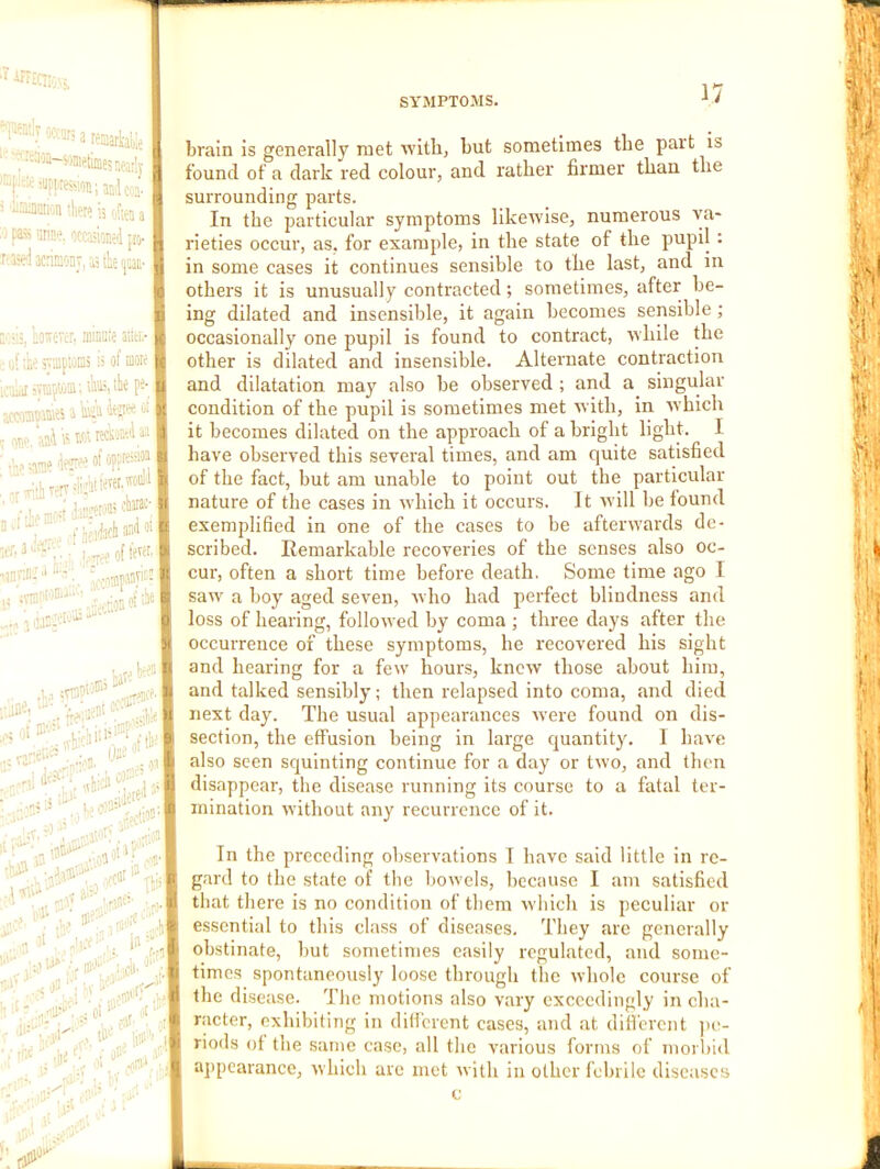 '^[iently occw; a •*uu(,3tii 3f;*i«p|,resion;aBi{{,. iiMMI'jIl tl|Pr» '|5 j p4« ’itise, ocffiione'l [rj- :a>d acdaoDT, a; tie 'jm- , btrever. minute aiitr.- ;b vUiptoDi is of mote i^Tiiiptoni; iliiB,the pe- imms aWafew^-,, ••atn*’ <iw« I I.. -i-;f jir®113 i’ll®' I - 1,-7-ee of .r T 1 ;1 ' ‘ ^ _!-» ■.:. vramp: ITij W' I kW \ ;:anei ^*rl .n; ;j - v) ■•- ..^D. (fee' _ 'v i- ' ■.'t ‘b'ltc ' '■■ >>••, aio- .1 “v<V, Ill 'W . .lie./■ O'-' . 13 ■ .’ ’ v.ri ‘ ■ SYMPTOMS. ■* ' brain is generally met with, but sometimes the part is found of a dark red colour, and rather firmer than the surrounding parts. In the particular symptoms likewise, numerous va- rieties occur, as, for example, in the state of the pupil : in some cases it continues sensible to the last, and in others it is unusually contracted; sometimes, after be- ing dilated and insensible, it again becomes sensible; occasionally one pupil is found to contract, while the other is dilated and insensible. Alternate contraction and dilatation may also be observed ; and a singular condition of the pupil is sometimes met with, in which it becomes dilated on the approach of a bright light. I have observed this several times, and am quite satisfied of the fact, but am unable to point out the particular nature of the cases in which it occurs. It Avill be found exemplified in one of the cases to be afterwards de- scribed. Remarkable recoveries of the senses also oc- cur, often a short time before death. Some time ago I saw a boy aged seven, who had perfect blindness and loss of hearing, followed by coma ; three days after the occurrence of these symptoms, he recovered his sight and hearing for a few hours, knew those about him, and talked sensibly; then relapsed into coma, and died next day. The usual appearances were found on dis- section, the effusion being in large quantity. I have also seen squinting continue for a day or two, and then disappear, the disease running its course to a fatal ter- mination without any recurrence of it. In the preceding observations 1 have said little in re- gard to the state of the bowels, because I am satisfied that there is no condition of them which is peculiar or essential to this class of diseases. They are generally obstinate, but sometimes easily regulated, and some- times spontaneously loose through the whole course of the disease. The motions also vary exceedingly in cha- racter, exhibiting in different cases, and at different jie- riods of the same case, all the various forms of morbid appearance, which are met with in other febrile diseases c