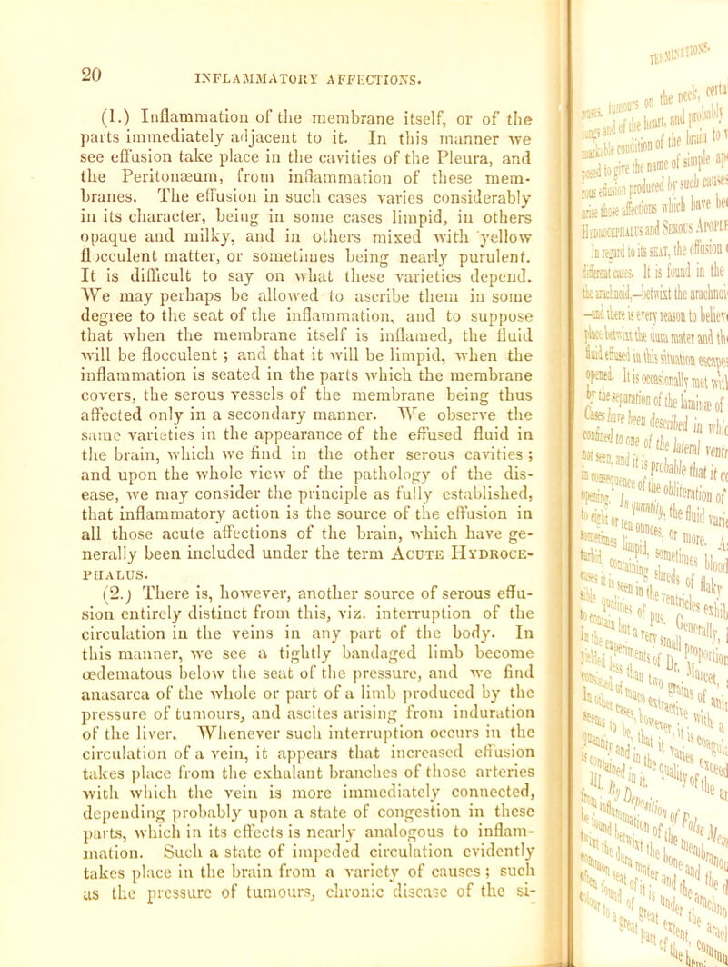 (1.) Inflammation of tlie membrane itself, or of the parts immediately adjacent to it. In this manner Ave see effusion take place in tlie cavities of the Pleura, and the Peritonasum, from inOammation of these mem- branes. The effusion in such cases varies considerably in its character, being in some cases limpid, in others opaque and milky, and in others mixed Avith j'ellow fl)cculent matter, or sometimes being nearly purulent. It is difficult to say on Avhat these varieties depend. AVe may perhaps be allowed to ascribe them in some degree to the seat of the inflammation, and to suppose that Avhen the membrane itself is inflamed, the fluid Avill be flocculeut ; and that it Avill be limpid, Avhen the inflammation is seated in the parts Avhich the membrane covers, the serous A'essels of the membrane being thus affected only in a secondary manner. AVe obserA-e the same varieties in the appearance of the effused fluid in the brain, Avhich Ave find in the other serous cavities ; and upon the Avhole view of the pathology of the dis- ease, Ave may consider the principle as fully established, that inflammatory action is the source of the effusion in all those acute affections of the brain, which ha\'e ge- nerally been included under the term Acute Hydroce- phalus. (2.; There is, hoAvever, another source of serous effu- sion entirely distinct from this, viz. interruption of the circulation in the veins in any part of the body. In this manner, Ave see a tightly bandaged limb become oedematous below the seat of the pressure, and aa'c find anasarca of the Avhole or part of a limb produced by the pressure of tumours, and ascites arising from induration of the liver. AV^henever such interruption occurs in the circulation of a Amin, it appears that increased effusion takes place from the exhalant branches of those arteries Avith Avhich the Amin is more immediately connected, depending probably upon a state of congestion in these parts, Avhich in its effects is nearly analogous to inflam- mation. Such a state of impeded circulation eA'idently takes place in the brain from a variety of causes; such as the pressure of tumours, chronic disease of the si- UlON!' ItliMf'' arise teiJitlions ivkli lia HiMOCEPiuirsandSEHors.A ' its SEAT, ilie cli tiiaiicliDoiJ,- Ime^ani to its i—, liiiera! castS. It is found tiiaiiclinoid.-letffkt tk -sidikteismiyieasonl fljK km suW dura matt iiiid taused k tks siluatio’ opesea. Itisoccasim separation of tl Cases iarf iff j wjfcedtooje of the 7:'or ten ounces , »in >lu,