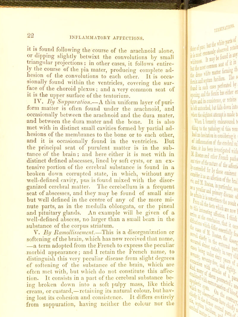 INFLAMMATORY AFFECTIONS. it IS found following the course of the arachnoid alone, or dipping sliglitly betwixt the convolutions by small triangidar projections ; in other cases, it follows entire- ly the course of the pia mater, producing complete ad- hesion of the convolutions to each other. It is occa- sionally found within the ventricles, covering the sur- face of the choroid plexus ; and a very common seat of it is the upper surface of the tentorium. IV. By Suppuraliou.—A thin uniform layer of puri- form matter is often found under the arachnoid, and occasionally between the arachnoid and the dura mater, and between the dura mater and the bone. It is also met with in distinct small cavities formed by partial ad- hesions of the membranes to the bone or to each other, and it is occasionally found in the ventricles. But the principal seat of purulent matter is in the sub- tance of the brain ; and here either it is met with in distinct defined abscesses, lined by soft cysts, or an ex- tensive portion of the cerebral substance is found in a broken down corrupted state, in which, without any well-defined cavity, pus is found mixed with the disor- ganized cerebral matter, d'he cerebellum is a frequent seat of abscesses, and they may be found of small size but well defined in the centre of any of the more mi- nute parts, as in the medulla oblongata, or the pineal and pituitary glands. An example will be given of a well-defined abscess, no larger than a small bean in the < substance of the corpus striatum. j V. By RamoUissemcnl.—This is a disorganization or a softening of the brain, which has now received that name, a —a term adopted from the French to express the peculiar M morbid appearance; and 1 retain the French name, to 3 distinguish this very peculiar disease from slight degrees 3 of soitening of the substance of the brain, which are ■ often met with, but which do not constitute this afi’ec- ■ tion. It consists in a part of the cerebral substance be- iS ing broken down into a soft pulpy mass, like thick 13 cream, or custard,—retaining its natural colour, but hav- H ing lost its cohesion and consistence. It differs entirely IH from suppuration, having neither the colour nor the W 111. leh'J ID a seat of it jiiiieD®' tie teaDlseptMlu™'''’ fal ia iMch case; ojiaiu’, aaJ tk foniis ks a anil its consistence, or! D lift'iinioiicUikt fall; do' wcuksiiikest attempt is ^en 1 kmeily entet tliiaj to tk patkbjt ol tl kl Eti iktaiion in coKiJe oi infiaminatioii of ilie cert |ime. it kes invesfijati ® fie nature of 'Wfa ’■iacl