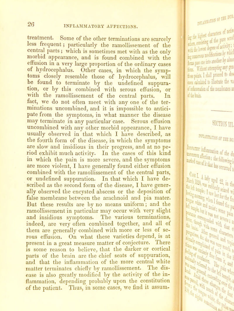 treatment. Some of the other terminations are scarcely less frequent; particularly the ramollissement of the central parts; Avhich is sometimes met with as the only morbid appearance, and is found combined with the effusion in a very large proportion of the ordinary cases of hydrocephalus. Other cases, in which the symp- toms closely resemble those of hydrocephalus, will be found to terminate by the undefined suppura- tion, or by this combined wdth serous effusion, or with the ramollissement of the central parts. In fact, we do not often meet ivith any one of the ter- minations uncombined, and it is impossible to antici- pate from the symptoms, in what manner the disease may terminate in any particular case. Serous effusion uncombined with any other morbid appearance, I have usually observed in that which I have described, as the fourth form of the disease, in which the symptoms are slow and insidious in their progress, and at no pe- riod exhibit much activity. In the cases of this kind in which the pain is more severe, and the symptoms are more violent, I have generally found either effusion combined with the ramollissement of the central parts, or undefined suppuration. In that which I have de- scribed as the second form of the disease, I have gener- ally observed the encysted abscess or the deposition of false membrane between the arachnoid and pia mater. But these results are by no means uniform; and the ramollissement in particular may occur ivith very slight and insidious symptoms. The various terminations, indeed, are very often combined together, and all of them are generally combined with more or less of se- rous effusion. On what these varieties depend, is at present in a great measure matter of conjecture. There is some reason to believe, that the darker or cortical parts of the brain are the chief seats of suppuration, and that the inflammation of the more central white matter terminates chiefly by ramollissement. The dis- ease is also greatly modified by the activity of the in- flammation, depending probably upon the constitution of the patient. Tlius, in some cases, ive find it assum- , ’ onnlWr ir allUO fe Mon! altemptugaiij jell' ttespoiiili 1 sliall proceed to de«i (sfi ffllciilated to illustrate the ofiaiamniatioD of the Bieaihranes ai —•'“uuuii anectio Jcarhedt^^eofitt temple . C' eiouai t;mei