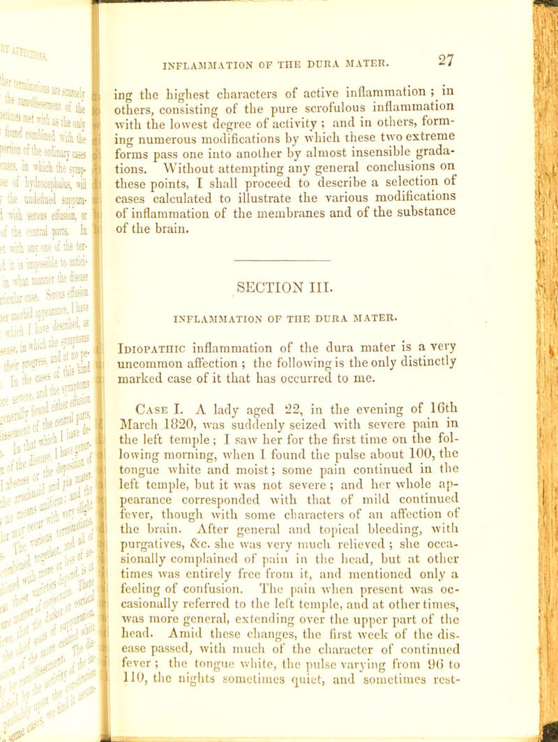 ’'■•■•^MicarcelT | ; of tie ^ ■.‘-^Kt'^iiiastieonlv mmiintJ itkii thl frionoftheor'inaryases I; ia ffliici the tymp. |t : of iyiirocepialua, itiJ |i tac umiclined suppiira- 'liih srous efoioD, or I' ' tie central parts. In p' ■s;th anr one ot tie ter- , tt 15 itnwssihle to ®i’i- i ; a 'ill ffiinnu tie dtse® 1 ,„ijrro:e. ierons efeion rmoriid appearance. ’ f liire liafi'ib*?’®; I fU- ing the highest characters of active inflammation in others, consisting of the pure scrofulous inflammation rvith the lowest degree of activity ; and in others, form- ing numerous modifications by which these two extreme forms pass one into another by almost insensible grada- tions. Without attempting any general conclusions on these points, I shall proceed to describe a selection of cases calculated to illustrate the various modifications of inflammation of the membranes and of the substance of the brain. SECTION III. INFLAMMATION OF THE DURA MATER. Idiopathic inflammation of the dura mater is a very uncommon affection ; the following is the only distinctly marked case of it that has occurred to me. Case I. A lady aged 22, in the evening of 16th March 1820, ivas suddenly seized ivitli severe pain in the left temple ; I saiv her for the first time on the fol- lowing morning, rvhen I found the pulse about 100, the tongue white and moist; some pain continued in the left temple, but it was not severe; and her whole ap- pearance corresponded M'ith that of mild continued fever, though M'ith some characters of an affection of the brain. After general and toiiical bleeding, witli purgatives, &c. she 5vas very much relieved ; she occa- sionally complained of pain in the head, but at other times M'as entirely free from it, and mentioned only a feeling of confusion. 'J'lie pain when present was oc- casionally referred to the left temple, and at other times, was more general, extending over the upper part of the head. Amid these changes, the first week of the dis- ease passed, with much of the character of continued fever ; the tongue wliite, the pidse varying from 9(i to 110, tlie nights sometimes r[uiet, and sometimes rcst-