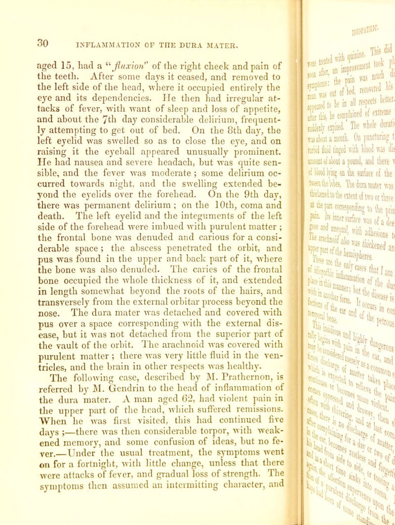 aged 15, had a *•''Jiiixion of the right cheek and pain of the teeth. After some days it ceased, and removed to the left side of the head, where it occupied entirely the eye and its dependencies. He then had irregular at- tacks of fever, with want of sleep and loss of appetite, and about the 7th day considerable delirium, frequent- ly attempting to get out of bed. On the 8th day, the left eyelid was swelled so as to close the eye, and on raising it the eyeball appeared unusually prominent. He had nausea and severe headach, but ivas quite sen- sible, and the fever was moderate ; some delirium oc- curred towards night, and the swelling extended be- yond the eyelids over the forehead. On the 9th day, there was permanent delirium; on the 10th, coma and death. The left eyelid and the integuments of the left side of the forehead w'ere imbued with purulent matter ; the frontal hone ivas denuded and carious for a consi- derable space ; the abscess penetrated the orbit, and pus was found in the upper and back part of it, ■where the bone was also denuded. The caries of the frontal bone occupied the whole thickness of it, and extended in length somewhat beyond the roots of the hairs, and transversely from the external orhitar process beyond the nose. The dura mater was detached and covered with pus over a space corresponding with the external dis- ease, but it was not detached from the superior part of the vault of the orbit. The arachnoid was covered with purulent matter ; there was very little fluid in the ven- tricles, and the brain in other respects was healthy. The following case, described by j\l. rrathernon, is referred by J\I. Gcndrin to the head of inflammation of the dura mater. A man aged (J'2, had violent jtain in the upper part of the head, which suffered remissions. When he was first visited, this had continued five (Jays ;—there was then considerable torpor, with w’cak- ened memory, and some confusion of ideas, but no fe- ver.—Under the usual treatment, the symptoms went on for a fortniglit, with little change, unless that there were attacks of fever, and gradual loss of strength. The symptoms then assumed an intermitting character, and trifi man '*3! iPioF-vinif' pain MS nin li of N, recovortd ln> »fi ifier lEs k complained ot fstrome ' ' Tk n'liole dnral tipi: rasabtamoni On puncluriii? lai'iil Said linped vith Wood was di aiawuiitifaki a pound, and there of IW lying on the surface of the tmikAei. The dura mater wm ihickeirorhe eilent of two or thrc( at me part corresponding to the ptl ^-'^^hreivasofa de ''ithikions r''*ea»fal atliic irfl- • ‘ Tih I«i. r dani car, conej. “I 1 t :o ^ is Do ■ ! %pf >Si HeaU'^unie.