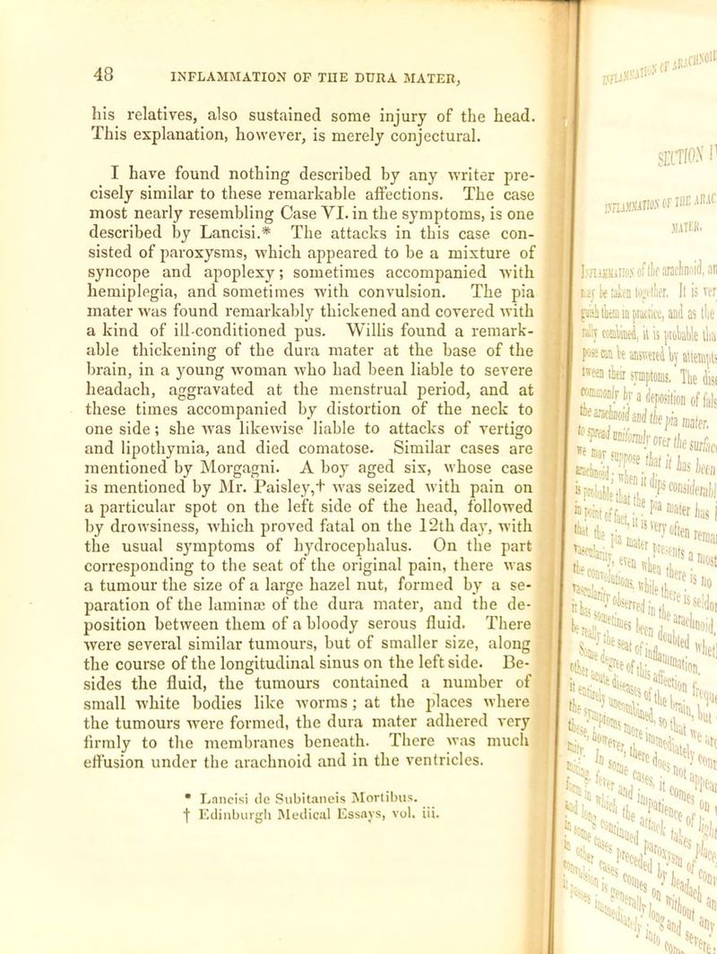 his relatives, also sustained some injury of the head. This explanation, however, is merely conjectural. I have found nothing described by any writer pre- cisely similar to these remarkable affections. The case most nearly resembling Case VI. in the symptoms, is one described by Lancisi.* The attacks in this case con- sisted of paroxysms, which appeared to be a mixture of syncope and apoplexy; sometimes accompanied ■with hemiplegia, and sometimes 'with convulsion. The pia mater was found remarkably thickened and covered with a kind of ill-conditioned pus. Willis found a remark- able thickening of the dura mater at the base of the brain, in a young woman who had been liable to severe headach, aggravated at the menstrual period, and at these times accompanied by distortion of the neck to one side; she was likewise liable to attacks of vertigo and lipothymia, and died comatose. Similar cases are mentioned by Morgagni. A boy aged six, whose case is mentioned by Mr. Paisley,+ Avas seized with pain on a particular spot on the left side of the head, followed by droAvsiness, Avhich proved fatal on the 12th da}’, with the usual symptoms of hydrocephalus. On the part corresponding to the seat of the original pain, there Avas a tumour the size of a large hazel nut, formed by a se- paration of the liiminse of the dura mater, and the de- position between them of a bloody serous fluid. There Avere several similar tumours, but of smaller size, along the course of the longitudinal sinus on the left side. Be- sides the fluid, the tumours contained a number of small white bodies like Avorms; at the places Avhere the tumours were formed, the dura mater adhered very firmly to the membranes beneath. There Avas much effusion under the arachnoid and in the ventricles. • Lnncisi dc Subitaneis Morlibus. t Eclinburgli Medical Essays, vol. iii. f .[i'CllNO't SEtTIO.V 1' ffniftlTKI.A' Of niE -lEAf jiatek. I^TlAJi)liI!o.'( of (lie araclinoid lif k laitn hiA'i'tlifr, II is faiiiliictiiinptatiitei and as I nSy coiiW, it is [itoWUe fKissk weitdl)]' atten •eai their symptoms, The wronoalr hr a deposition of the ’ often re he,; '•Us f
