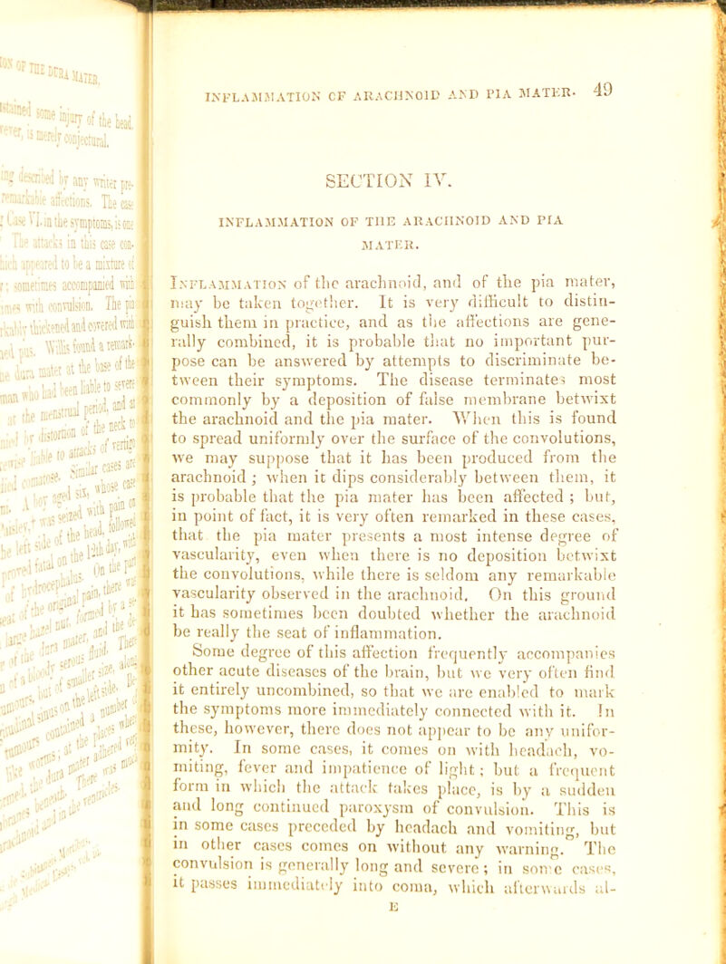 k any writer fte- '• aiirtiions. Tte qs; [ ;li^W.intiiesyniptcin5,i;0i;; ; fo' ataok! in this c^e cot- |l iiii'h iK^aredwteainixtiirec ' r: snineiinei accnmpanit-d m i tm;; wiik iXiarabion, The pan ikalivteheneilan'lcaxeredmii SECTION IV. INFLAMMATION OF THE ARACHNOID AND PIA JIATER. I.NFLAMJiA'i ioN of tlic aracliiioicl, and of the pia mater, may be taken tog(Mher. It is very difficult to distin- guish them in praetice, and as tiie ad'ections are gene- rally combined, it is probable tliat no important pur- pose can be answered by attempts to discriminate be- tiveen their symptoms. The disease terminates most commonly by a deposition of false membrane betivixt the arachnoid and the pia mater. Wlien this is found to spread uniformly over the siu’face of the convolutions, rve may suppose that it has been produced from the arachnoid ; rvhen it dips considerably between them, it is probable that the pia mater has been affected ; but, in point of fact, it is very often remarked in these cases, that the pia mater presents a most intense degree of vascularity, even when there is no deposition betivixt the convolutions, while there is seldom any remarkable vascularity observed in the arachnoid. On this ground it has sometimes been doubted Mhether the arachnoid be really the seat of inflammation. Some degree of this affection frequently accompanies other acute diseases of the brain, but we very often find it entirely uncombined, so that we are enabled to mark the symptoms more immediately connected nith it. !n these, however, there does not appear to be any unifor- mity. In some cases, it comes on with beadach, vo- miting, fever and impatience of light; but a freipicnt form in which the attack talces place, is by a sudden and long continued paroxysm of convulsion. This is in some cases preceded by beadach and vomiting, but in other cases comes on rvitbout any ivarnirm. The convulsion is generally long and severe; in some cases, it passes immediately into coma, which alTenMuds al- ii