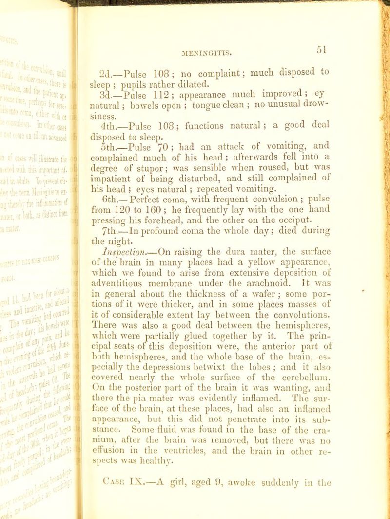 2(1.—Pulse 108; no complaint; much disposed to sleep ; pupils rather dilated. 3d.—Pulse 112; appearance much improved; ey natural; bowels open ; tongue clean ; no unusual drow- siness. 4th.—Pulse 108; functions natural; a good deal disposed to sleep. 5th.—Pulse 70 ; had an attack of vomiting, and complained much of his head ; afterwards fell into a degree of stujior; was sensible when roused, but was impatient of being disturbed, and still complained of his head ; eyes natural; repeated vomiting. 6th.— Perfect coma, Avith frequent convulsion ; pulse from 120 to 160 ; he frequently lay Avith the one hand pressing his forehead, and the other on the occiput. 7th.—In profound coma the Avhole day; died during the night. Inspection.—On raising the dura mater, the surface of the brain in many places had a yelloAV appearance, Avhich Ave found to arise from extensive deposition of adventitious membrane under the arachnoid. It Avas in general about the thickness of a AA’afer; some por- tions of it Avere thicker, and in some places masses of it of considerable extent lay betAveen the convolutions. There Avas also a good deal betAveen the hemispheres, Avhich Avere partially glued together by it. The prin- cipal seats of this deposition Avere, the anterior part of both hemispheres, and the Avhole base of the brain, es- pecially the depressions bclAvixt the lobes ; and it also covered nearly the Avhole surface of the cerebellum. On the posterior part of the brain it Avas Avanting, and there the pia mater was evidently inflamed. The sur- face of the brain, at these places, had also an inflamed appearance, but this did not penetrate into its sub- stance. Some fluid was found in the base of the cra- nium, after the brain Avas removed, but there Avas no effusion in the ventricles, and the brain in other re- spects Avas healthy. C'.vSE IX.—A girl, aged 9, awoke suddenly in the