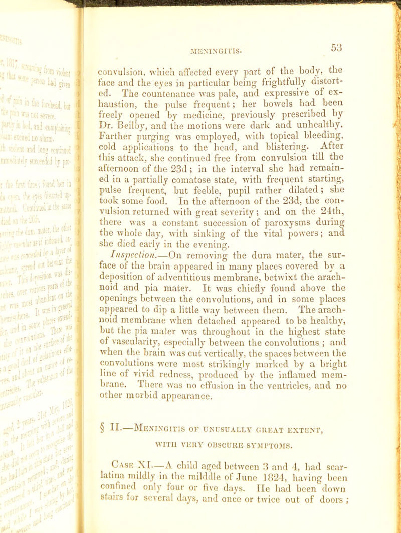 ■ ■ lill jirfu 1 ’ i.rvteail, kill t --K^.Tere. ‘ ; “ ■: ’1 :a;! cmnjoaffi-; , ■ '' '1 T.r and lorj '■■cniimd '' ‘ snccffW k p convulsion, ivliich affected every part of the body, the face and the eyes in particular being frightfully distort- ed. The countenance ivas pale, and expressive of ex- haustion, the pulse frequent; her bowels had been freely opened by medicine, previously prescribed by Dr. Ileilby, and the motions were dark and unhealthy. Farther purging was employed, Avith topical bleeding, cold applications to the head, and blistering. After this attack, she continued free from convulsion till the afternoon of the 23d; in the interval she had remain- ■\ ■ ; f®il kr h ' . a. f'S‘k’'Xtd up- J UnnvklaiiLea”^ , ja4''i!nc’.'*8. I! ■ i . ■■ 'H '■■. ,: fir;- ■ . ■ • .ii'' ' • !'•- ..rH’- ■‘ ' -n Ji* ' . ■ . ■ - , ■ -■ nn - j la- • • ' r' , oils'-'''' ed in a partially comatose state, with frequent starting, pulse frequent, but feeble, pupil rather dilated; she took some food. In the afternoon of the 23d, the con- vulsion returned Avith great severity; and on the 24th, there Avas a constant succession of paroxysms during the Avhole day, Avith sinking of the vital powers; and she died early in the evening. Iiispcclion On removing the dura mater, the sur- face of the brain appeared in many places covered by a deposition of adventitious membrane, betwixt the arach- noid and pia mater. It Avas chiefly found above the openings between the convolutions, and in some places appeared to dip a little AA^ay betAveen them. The arach- noid membrane Avhen detached appeared to be healthy, but the pia mater Avas throughout in the highest state of vascularity, especially betAveen the convolutions ; and Avhen the brain Avas cut vertically, the spaces between the convolutions Avere most strikingly marked by a bright line of vivid redness, produced by the inflamed mem- brane. There Avas no effusion in the ventricles, and no -- ■ ' if . other morbid appearance. . ■ j*' ■' .. ■ ■ - . 1’ ^ ■ .,'1 .i: ;;,-V § If-—Meningitis of unusually great extent, AVITII VERY OBSCURE SY.All’TOJIS. . '. 1 • ' • i ’ 1 ■ ^ ,4'- •i'l*'*' ' i • U‘‘' f',3* ... ■ ■' ! : Case XI—A child aged betAveen 3 and 4, had sc:ir- latina mildly in the milddle of .June 1824, having been confined onlj' four or five days. He had been down stairs for several days, and once or twice out of doors ;