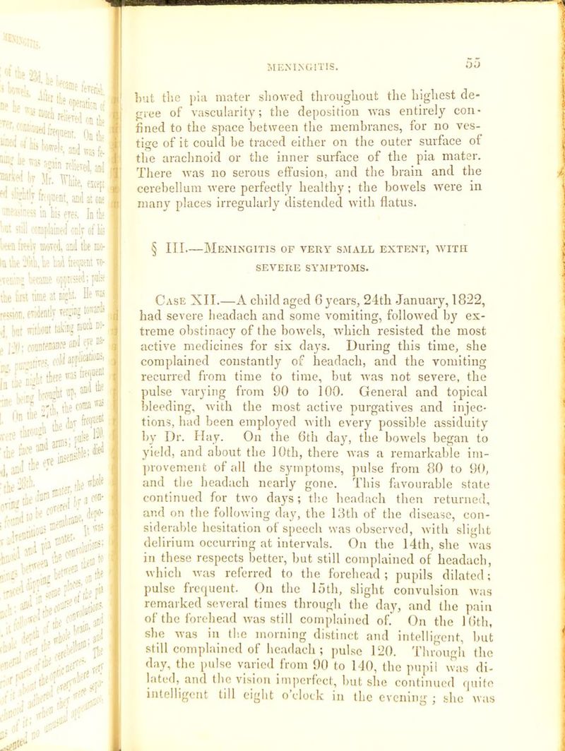 1. ; H-e openitirii ■; j on tif ■ ■■;' On tie ‘•■■-■‘ ‘'I -“l! Livpji. J5|] oninroliereianJ 7*^'? Mr, WlikeKefi 'Hv fcfjnent, and atm* in hi) eje;. Intk ' n‘. v:l: ixnplained only of liii Wn irotiy n»rd and tie mo- In the h'ha, k had ro- .ifr.f'; l«aB* ofpiised; pkt the trtt time at nifli. He wt .«!tnn. evidently verrinj tontdi her 'viiiiont ™’ ,, i vo i-.oanteMiiceaii'iyye ®- hrec ivliatfliMti® tlercmi^F ■ • rtii the w® ■ '''^'Idavfrtf' . I 1 A, ■5:';;:. , .Ip ivlole 3' •Uennno'i;'^^ -He r\)'. ■•‘^Lthe'®7ato 03tie ’:• irlee^^or'ilii'’^ t:- veff ,rV''!^‘ -ri- j jtr :) - ^ ■eP/ki* ■if :^tl^ -rlie ' „ '3‘.' Init tlie piii mater sliowed throughout the highest de- gree of vascularity; the deposition avas entirely con- fined to the space between the membranes, for no ves- tige of it could be traced either on the outer surface of the arachnoid or the inner surface of the pia mater. There was no serous elfusion, and the brain and the cerebellum were perfectly healthy; the bowels were in many places irregularly distended with flatus. § III.—Meningitis of very s.viall extent, avith SEVERE symptoms. Case XII.—A child aged G years, 24th January, 1822, had severe headach and some vomiting, folloived by ex- treme obstinacy of the bowels, ivhich resisted the most active medicines for six days. During this time, she complained constantly of headach, and the vomiting recurred from time to time, but xvas not severe, the pulse varying from 90 to 100. General and topical bleeding, xvith the most active purgatives and injec- tions, had been employed witli every possible assiduity by Dr. Hay. On the 6th day, the bowels began to yield, and about the 10th, there ivas a remarkable im- jnovement of all the symptoms, pulse from 80 to 90, and the headach nearly gone. This favourable state continued for two days; the headach then returned, and on the following day, the 13th of the disease, con- siderable hesitation of speech ’.vas observed, with slight delirium occurring at intervals. On the 14th, she was in these respects better, hut still complained of headach, which ivas referred to the forehead; pupils dilated; pulse frequent. On the 15th, slight convulsion was remarked several times througli the day, and tlie pniii of the forehead w'as still complained of. On the Kith, she M-as in the morning distinct and intelligent, but still complained of headach ; pulse 120. Tliroimh the day, the pulse varied from 90 to 140, the p\ipil \vas di- lated, and the vision imperfect, hut she coiitimicd quite intelligent till eight o clock in the evening ; she ivas