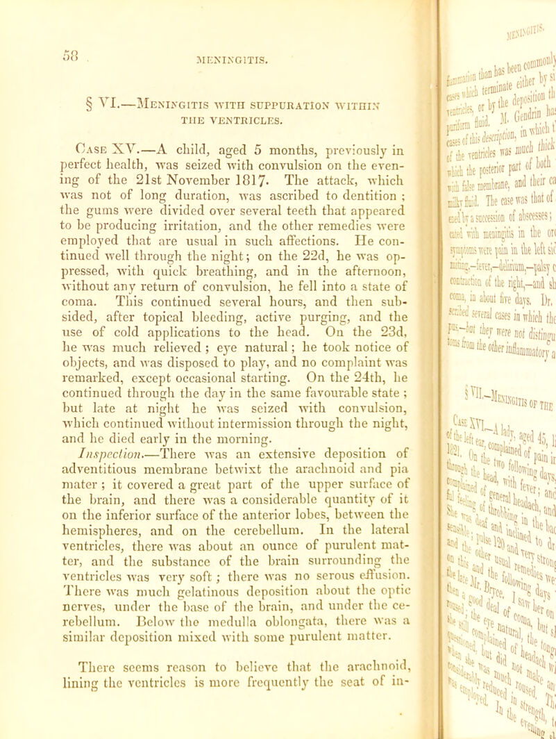 o8 MKNIXGITIS. § VI.—Meningitis with suppuration within THE VENTRICLES. Case XV.—A child, aged 5 months, previously in perfect health, was seized with convulsion on the even- ing of the 21st Novemher 1817- The attack, which was not of long duration, was ascribed to dentition ; the gums w'ere divided over several teeth that appeared to he producing irritation, and the other remedies were employed that are usual in such affections. He con- tinued w'ell through the night; on the 22d, he was op- pressed, Avith quick breathing, and in the afternoon, without any return of convulsion, he fell into a state of coma. This continued several hours, and then sub- sided, after topical bleeding, active purging, and the use of cold applications to the head. On the 23d, he w'as much relieved ; eye natural; he took notice of objects, and was disposed to play, and no complaint was remarked, except occasional starting. On the 24th, he continued through the day in the same favourable state ; but late at night he AA'as seized Avith convulsion, Avhich continued Avithout intermission through the night, and he died early in the morning. Inspeclion.—There Avas an extensive deposition of adventitious membrane hetAvixt the arachnoid and pia mater ; it covered a great part of the upper surface of the brain, and there Avas a considerable quantity of it on the inferior surface of the anterior lobes, between the hemispheres, and on the cerebellum. In the lateral ventricles, there AA'as about an ounce of purulent mat- ter, and the substance of the brain surrounding the A'entricles Avas very soft ; there was no serous eJfusion. There A\'as much gelatinous deposition about the optic nerves, under the base of the brain, and under the ce- rebellum. BeloAv the medulla oblongata, there Avas a similar deposition mixed Avith some purulent matter. There seems reason to believe that the arachnoid, lining the ventricles is more frequently the seat of in- hciiw® TfatricIesW fjrifonii iobI) .rbysi 31 . IB (I lie Tentriflfs BS - , -lich ik posterior part ol boIJi ill false raemlrane) anil llfir ^ EirM, Tie case ms that of BclkasiccessioD of abscesses; usi mb meaiiijitls in tbe on syaptomiv;® pail in tbe left sit isitiE;,-itfti,-ieliiinin,-pai5y c coatractioa of tbe right-and'sb WBa, in about five days. Dr, scr'y several cases in’iriioi (k )rja ‘Gins OF THE }■ do, li off- hi 'w; ole ft,.'’,' wlier He Hdt Tsiroiii ,;n I tfif 'T». '['■'ilv ffe Jg,, I, oti Hill. “'‘■5