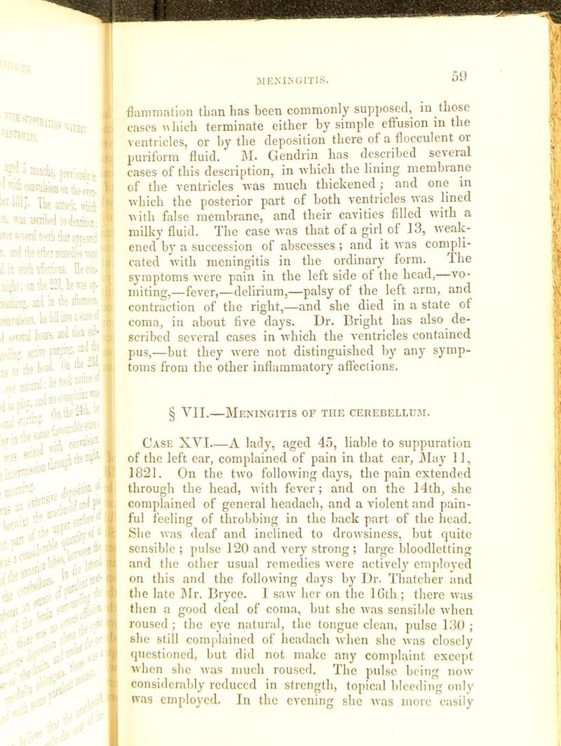 JIKiNIiNGlTIS. 50 ' ‘■fSJIiOS \VU5i;,- . . U r-'incntk ! ooavulsion on the trtj. | 11/' The attfifk. ^thicli I IS aSfriW !'i liens;' ■ r :>-venI Mh that an; 'S'i tiv' e'.hf.r renitihe! wp a > sh fle con- :li; ;n •!;' -Tl he ''a; of- d in the iietoiinioaiiaicK erai t'anre. anil Hifa d> l^trp IcW t.i '■ •j;j hail, t'li l.r Jll no . ontbe^lA.- . •I'O yiii ■a'-* :., - , :.l oonTO^''' ' rr..ljnt-'“ ^ :• . . ,Gnii;i3n' I •he Uti^' :<n,k ■»- ■' :,)\i •'■■. ‘ . 1' a. ''' .'•■r!'' ■ * r‘- , J. flamnintion tlian has bee'a commonly supposed,^ in those cases n hich terminate either by simple eflPusion in the ventricles, or by the deposition there of a flocculent oi puriform fluid. M* Gendrin has described several cases of this description, in Avhicli the lining membrarie of the ventricles 'n'as much thickened; and one in ■which the posterior part of both ventricles ■was lined A\ith false membrane, and their cavities filled with a milky fluid. The case was that of a girl of 13, weak- ened by a succession of abscesses ; and it was compli- cated with meningitis in the ordinary form. The symptoms rvere pain in the left side of the head,—vo- miting,—fever,—delirium,—palsy of the left arm, and contraction of the right,—and she died in a state of coma, in about five days. Dr. Bright has also de- scribed several cases in which the ventricles contained pus,—but they were not distinguished by any symp- toms from the other inflammatory affections. § VII.—Meningitis of the cerebellum. Case XVI.—A lady, aged 45, liable to suppuration of the left ear, complained of pain in that ear, ^lay 11, 1821. On the two following days, the pain extended through the head, with fever; and on the 14th, she complained of general headach, and a violent and pain- ful feeling of throbbing in the back part of the head. She was deaf and inclined to drowsiness, but cjuite sensible ; pulse 120 and very strong ; large bloodletting and the other usual remedies were actively employed on this and the following days by Dr. Thatcher and the late ]\Ir. Bryce. I saw her on the IGth; there was then a good deal of coma, but she was sensible when roused; the eye natural, the tongue clean, pulse 130; she still complained of headach ndicn she was closely questioned, but did not make any complaint except when she was much roused. The pulse being now considerably reduced in strength, topical bleeding only was employed. In the evening she was more easily