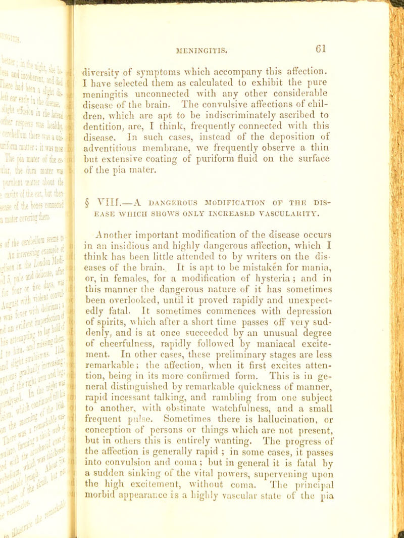 f'.ji-- 1..J ’ !r M (ielaietii j^' \ 'Is Ldltiv. f '■'■fc'iaatpsvasaai;;. )f| =ir.:'jranuKtr; itivainwiii) Til’; i.M mater of tte oe- j i«; :i.ar. ihe dam mater itj; ’■'inltnt ma;w altout tie ' -avit li foe •.•ar, kt tier' r| ie k:es ecfiBecici 3 m.iter ojrer!!i:‘lira' diversity of symptoms ivlaich accompany this affection. I have selected them as calculated to exhibit the pure meningitis unconnected nith any other considerable disease of the brain. The convulsive affections of chil- dren, which are apt to be indiscriminately ascribed to dentition, are, I think, frequently connected with this disease. In such cases, instead of the deposition of adventitious membrane, we frequently observe a thin but extensive coating of puriform fluid on the surface of the pia mater. § Vllf. A n.VNGEROUS MODIFICATION OP THE DIS- EASE AVIIICU SllOM'S ONLY INCREASED VASCULARITY. Another important modification of the disease occurs in an insidious and highly dangerous affection, W’hich I think has been little attended to by writers on the dis- eases of the brain. It is apt to be mistaken for mania, or, in females, for a modification of hysteria ; and in this manner the dangerous nature of it has sometimes been overlooked, until it proved rapidly and unexpect- edly fatal. It sometimes commences with depression of spirits, which al ter a short time passes off very sud- denly, and is at once succeeded by an unusual degree of cheerfulness, rapidly followed by maniacal excite- ment. In other cases, these preliminary stages are less remarkable; tbe affection, when it first excites atten- tion, being in its more confirmed form. This is in ge- neral distinguished by remarkable quickness of manner, rapid incessant talking, and rambling Ironr one subject to another, with obstinate Avatchfulness, and a small frequent pulse. Sometimes there is hallucination, or conception of persons or things which are not present, but in others this is entirely wanting. The progress of the affection is generally rapid ; in some cases, it passes into convulsion and coma ; but in general it is fatal by a sudden sinking ot the vital powers, supervening upon the high excitement, without coma. The princijtal morbid appearance is a highly vascular slate of the pia