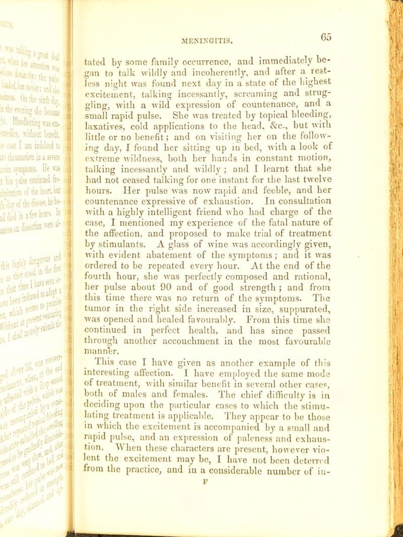 Go ':‘'-‘;n^i<ii..ily; tfee •■«.Mtnioiit: anJilie iMSi Onthesrahday^ 'II lie eveciiiiT sle lecj^j !'‘i- BWeidnj was em. ■'leel’T'. without benefit, •e ' I am infitlieii to il tiitumatisni in a ieieie . ti'.c iimfioni:. He wat ,t his viis fre- abi'it^u et the keantiii ih’.isTotthefew.i®'^*' adWinafewkni-. h ar.f«oafeM™'^‘' ari i in the tn’ have seen :e- tdioafiep*^ .1, iii'imiil ■ ''ct iW er'il ^ .tei.’'' -J «ilh» '•'ilivii ai'i i -tno'-^ lei*' tated by some family occurrence, and immediately be- gan to talk wildly and incoherently, and after a rest- less night was found next day in a state of the highest excitement, talking incessantly^ screaming and strug- gling, Avith a Avild expression of countenance, and a small rapid pulse. She was treated by topical bleeding, laxatives, cold applications to the head, &c., but with little or no benefit; and on visiting her on the follow- ing day, I found her sitting up in bed, with a look of extreme wildness, both her bands in constant motion, talking incessantly and Avildly ; and I learnt that she had not ceased talking for one instant for the last twelve hours. Her pulse Avas now rapid and feeble, and her countenance expressive of exhaustion. In consultation Avith a highly intelligent friend AAho had charge of the case, I mentioned my experience of the fatal nature of the affection, and proposed to make trial of treatment by stimulants. A glass of Avine was accordingly given, Avith evident abatement of the symptoms; and it was ordered to be repeated every hour. At the end of the fourth hour, she Avas perfectly composed and rational, her pulse about 90 and of good strength ; and from this time there Avas no return of the syunptoms. The tumor in the right side increased in size, suppurated, Avas opened and healed favourably. From this time she continued in perfect health, and has since passed through another accouchment in the most favourable manner. This case I haA'e given as another example of this interesting affection. I have employed the same mode of treatment, Avith similar benefit in seAmral other cases, both of males and females. The chief difficulty is in deciding upon the particular cases to Avhich the stimu- lating treatment is applicable. They appear to be those in which the excitement is accompanied by a small and rapid pulse, and an expression of paleness and exhaus- tion. When these characters are present, hoAvever vio- lent the excitement may be, I have not been deterred from the practice, and in a considerable number of in- F