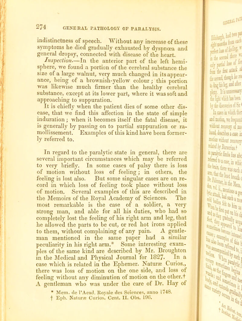 indistinctness of speech. Without any increase of these symptoms he died gradually exhausted by dyspnoea and general dropsy, connected with disease of the heart. Inspection—In the anterior part of the left hemi- sphere, w'e found a portion of the cerebral substance the size of a large •walnut, very much changed in its appear- ance, being of a brownish-yello'W colour; this portion was likewise much firmer than the healthy cerebral substance, except at its lower part, where it was soft and approaching to suppuration. It is chiefly when the patient dies of some other dis- ease, that we find this affection in the state of simple induration ; -vv'hen it becomes itself the fatal disease, it is generally by passing on to partial suppuration or ra- mollissement. Examples of this kind have been former- ly referred to. In regard to the paralytic state in general, there are several important circumstances which may be referred to very briefly. In some cases of palsy there is loss of motion without loss of feeling; in others, the feeling is lost also. But some singular cases are on re- cord in which loss of feeling took place without loss of motion. Several examples of this are described in the Memoirs of the Royal Academy of Sciences. The most remarkable is the case of a soldier, a very strong man, and able for all his duties, who had so completely lost the feeling of his right arm and leg, that he allowed the parts to be cut, or red hot irons applied to them, without complaining of any pain. A gentle- man mentioned in the same paper had a similar peculiarity in his right arm.* Some interesting exam- ples of the same kind are described by IMr. Broughton in the Medical and Physical Journal for 1827. In a case which is related in the Ephemer. Naturae Curios., there ■was loss of motion on the one side, and loss of feeling Avithout any diminution of motion on the other.! A gentleman who was under the care of Dr. Hay of • Mem. dc I’Acad. Roynle des Sciences, anno 174S. f Eph. Natura; Curios. Cent. II. Obs. 19G.