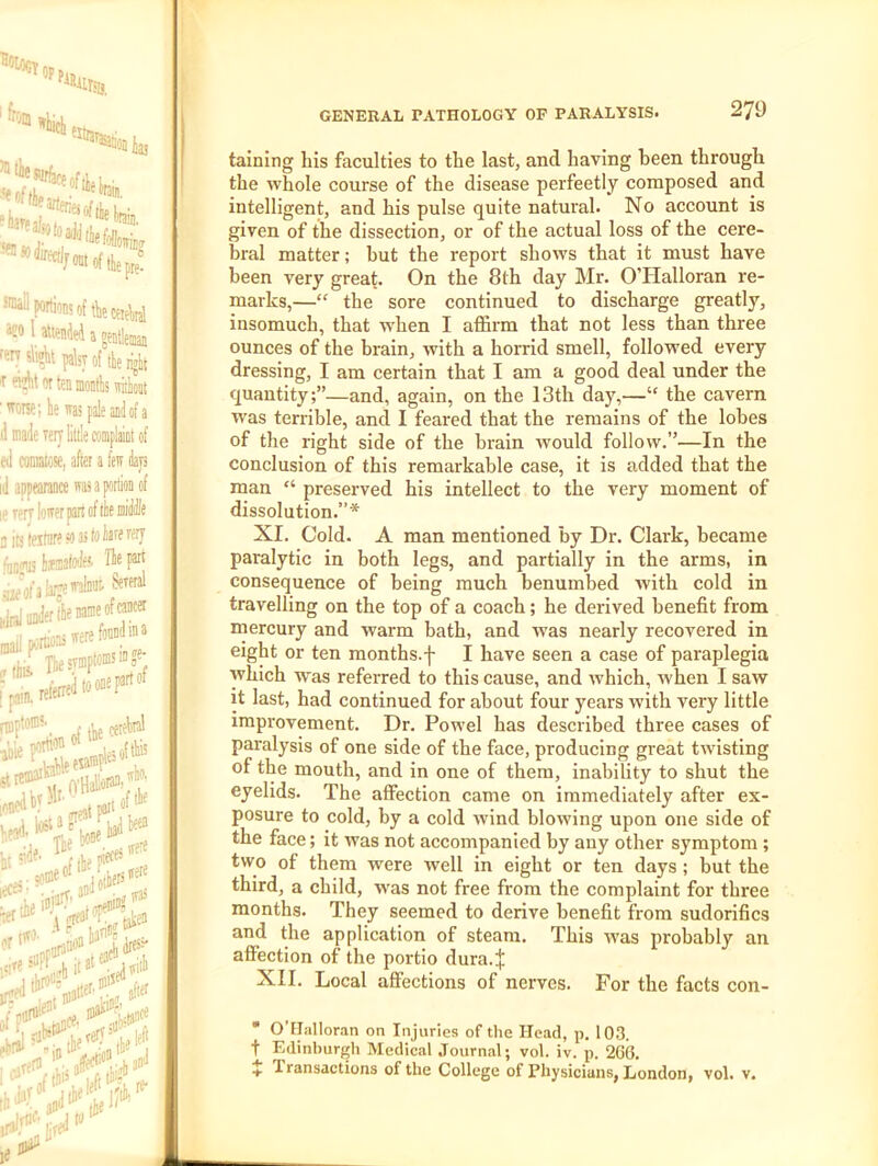 Moot of tile pre! *®oilp«rtwoftliectiAnl Ofo 1 attenJei a t 'Otysii^t palsy of tie rigk T oi^totteiiinontlswiibt '’Torse;lewajpaleai(iofa d made Tcry little complaiot of ed comatose, after a few te id appearance wasaption of lererr lower part of tie mitt aitjteitiiresoastoliofofffj fauirus limafoleS' Tie part Ma tot:' jniliiiiJertleooineof^«t S portions If Ii,esTmpws“S': ni)pt»®\ tlie ceteln' ■ .rrpatpa't®*!'^ hi* irwedl'l'®'jjattft'® jfier I talning his faculties to the last, and having been through the whole course of the disease perfeetly composed and intelligent, and his pulse quite natural. No account is given of the dissection, or of the actual loss of the cere- bral matter; hut the report shows that it must have been very great. On the 8th day Mr. O’Halloran re- marks,—“ the sore continued to discharge greatly, insomuch, that when I afl&rm that not less than three ounces of the brain, with a horrid smell, followed every dressing, I am certain that I am a good deal under the quantity;”—and, again, on the 13th day,—“ the cavern was terrible, and I feared that the remains of the lobes of the right side of the brain would follow.”—In the conclusion of this remarkable case, it is added that the man “ preserved his intellect to the very moment of dissolution.”* XI, Cold. A man mentioned by Dr. Clark, became paralytic in both legs, and partially in the arms, in consequence of being mueh benumbed with cold in travelling on the top of a coach; he derived benefit from mercury and warm bath, and wvas nearly recovered in eight or ten months.f I have seen a case of paraplegia which was referred to this cause, and which, when I saw it last, had continued for about four years with very little improvement. Dr. Powel has described three cases of paralysis of one side of the face, producing great twisting of the mouth, and in one of them, inability to shut the eyelids. The affection came on immediately after ex- posure to cold, by a cold wind blowing upon one side of the face; it was not accompanied by any other symptom ; two of them were well in eight or ten days ; but the third, a child, w'as not free from the complaint for three months. They seemed to derive benefit from sudorifics and the application of steam. This wvas probably an affection of the portio dura.J XII. Local affections of nerves. For the facts con-  O’FIalloran on Injuries of the Head, p. 103. t Edinburgli Medical Journal; vol. iv. p. 260. X 1 ransactions of the College of Physicians, London, vol. v.