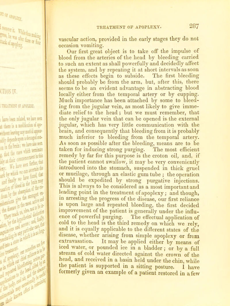 vascular action, provided in the early stages they do not occasion vomiting. Our first great object is to take ofi the impulse of blood from the arteries of the head by bleeding carried to such an extent as shall powerfully and decidedly affect the system, and by repeating it at short intervals as soon as these effects begin to subside. The first bleeding should probably be from the arm, but, after this, there seems to be an evident advantage in abstracting blood locally either from the temporal artery or by cupping. Much importance has been attached by some to bleed- ing from the jugular vein, as most likely to give imme- diate relief to the head ; but we must remember, that the only jugular vein that can be opened is the external jugular, which has very little communication with the brain, and consequently that bleeding from it is probably much inferior to bleeding from the temporal artery. As soon as possible after the bleeding, means are to be taken for inducing strong purging. The most efficient remedy by far for this purpose is the croton oil, and, if the patient cannot swallow, it may be very conveniently introduced into the stomach, suspended in thick gruel or mucilage, through an elastic gum tube ; the operation should be expedited by strong purgative injections. This is always to be considered as a most important and leading point in the treatment of apoplexy; and though, in arresting the progress of the disease, our first reliance is upon large and repeated bleeding, the first decided improvement of the patient is generally under the influ- ence of powerful purging. The efiPectual application of cold to the head is the third remedy on which we rely, and it is equally applicable to the different states of the disease, whether arising from simple apoplexy or from extravasation. It may be applied either by means of iced water, or pounded ice in a bladder ; or by a full stream of cold water directed against the crown of the head, and received in a basin held under the chin, while the patient is supported in a sitting posture. i have formerly given an example of a patient restored in a few