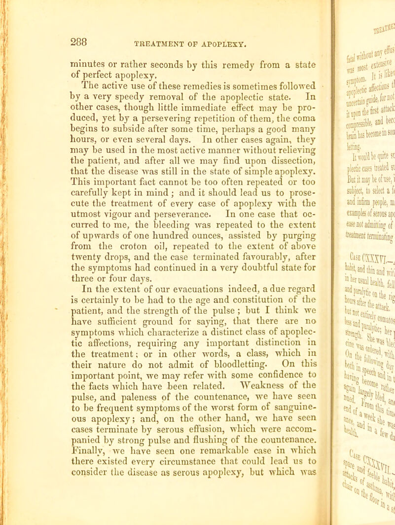 minutes or rather seconds by this remedy from a state of perfect apoplexy. The active use of these remedies is sometimes followed by a very speedy removal of the apoplectic state. In other cases, though little immediate effect may be pro- duced, yet by a persevering repetition of them, the coma begins to subside after some time, perhaps a good many hours, or even several days. In other cases again, they may be used in the most active manner without relieving the patient, and after all we may find upon dissection, that the disease was still in the state of simple apoplexy. This important fact cannot be too often repeated or too carefully kept in mind ; and it should lead us to prose- cute the treatment of every case of apoplexy with the utmost vigour and perseverance. In one case that oc- curred to me, the bleeding was repeated to the extent of upwards of one hundred ounces, assisted by purging from the croton oil, repeated to the extent of above twenty drops, and the case terminated favourably, after the symptoms had continued in a very doubtful state for three or four days. In the extent of our evacuations indeed, a due regard is certainly to be had to the age and constitution of the patient, and the strength of the pulse ; but I think we have sufficient ground for saying, that there are no symptoms which characterize a distinct class of apoplec- tic affections, requiring any important distinction in the treatment; or in other wmrds, a class, which in their nature do not admit of bloodletting. On this important point, we may refer with some confidence to the facts which have been related. Weakness of the pulse, and paleness of the countenance, we have seen to be frequent symptoms of the worst form of sanguine- ous apoplexy; and, on the other hand, we have seen cases terminate by serous effusion, which were accom- panied by strong pulse and flushing of the countenance. Finally, we have seen one remarkable case in which there existed every circumstance that could lead us to consider the disease as serous apoplexy, but which was was lOO' foupresitlP) lettiB®. It 51 plectic cates teleJ si But it may k of use, i sulject, to select a ft and infirm people, m tteatment ferniiDatiDir 0 1* cine wj''® Wei Oo tie tf'?^>Mli 5ned, r ance, and am stiim ivai
