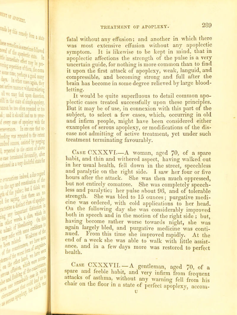 tiijj 'Wedr fr a stale • ’. “ tssas ajm, te WartTemmeiMtaitlieTit; all w? may Hai apo]) itill in th? stale of simple apopltxr, aMoi be loo often repeated or too 111: and it should lead us to prose- if eterT case of apoplexy witi tie ervxerance. In one case that oc- leerlinz 'xas repeated to tie extent imlred ounces, i«fed if pa« II repeated»tie extent of aboxe eai terminated faronrablv, after inareiydoubtfulstatefor reamatioD!L jjiieajeandfo* nifi T a cl® r* it adtii^ kiffi'el'”',ud.■■’- ;et' in’ It® fatal xvithout any effusion; and another in which there was most extensive effusion without any apoplectic symptom. It is likewise to be kept in mind, that in apoplectic affections the strength of the pulse is a very uncertain guide, for nothing is more common than to find it upon the first attack of apoplexy, w'eak, languid, and compressible, and becoming strong and full after the brain has become in some degree relieved by large blood- letting. It would he quite superfluous to detail common apo- plectic cases treated successfully upon these principles. But it may be of use, in connexion M'ith this part of the subject, to select a few cases, which, occurring in old and infirm people, might have been considered either examples of serous apoplexy, or modifications of the dis- ease not admitting of active treatment, yet under such treatment terminating favourably. Case CXXXVI—A woman, aged 70, of a spare habit, and thin and xvithered aspect, having walked out in her usual health, fell down in the street, speechless and paralytic on the right side. I saw her four or five hours after the attack. She was then much oppressed, but not entirely comatose. She was completely speech- less and paralytic; her pulse about 96, and of tolerable strength. She was bled to 15 ounces; purgative medi- cine was ordered, with cold applications to her head. On the following day she was considerably improved both in speech and in the motion of the right side ; but, having become rather worse towai'ds night, she was again largely bled, and purgative medicine was conti- nued. From this time she improved rapidly. At the end of a -week she was able to walk with little assist- ance, and in a few days more was restored to perfect health. Case CXXXVII.—A gentleman, aged 70, of a spare and feeble habit, and very infirm from frequent attacks of asthma, without any warning fell from his c lair on the floor in a state of perfect apoplexy, accoin- u