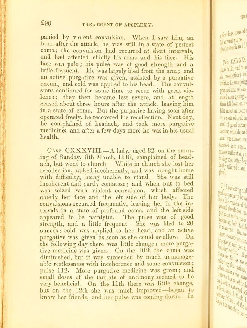 panied by violent convulsion. When I saw him, an hour after the attack, he was still in a state of perfect coma; the convulsion had recurred at short intervals, and had affected chiefly his arms and his face. His face was pale ; his pulse was of good strength and a little frequent. He was largely bled from the arm ; and an active purgative was given, assisted by a purgative enema, and cold was applied to his head. The comail- sions continued for some time to recur with great vio- lence ; they then became less severe, and at length ceased about thi’ee hours after the attack, leaving him in a state of coma. But the purgative having soon after operated freely, he recovered his recollection. Next day, be complained of headach, and took more purgative medicine; and after a few days more he was in his usual health. Case CXXXYIII A lady, aged 82, on the morn- ing of Sunday, 8th March, 1818, complained of head- ach, but went to church. While in church she lost her recollection, talked incoherently, and was brought home with difficulty, being unable to stand. She was still incoherent and partly comatose; and when put to bed was seized with violent convulsion, which affected chiefly her face and the left side of her body. The convulsions recurred frequently, leaving her in the in- tervals in a state of profound coma, and the left side appeared to be paralytic. The pulse was of good strength, and a little frequent. She was bled to 20 ounces; cold was applied to her head, and an active purgative was given as soon as she could swallow. On the following day there was little change; more purga- tive medicine was given. On the 10th the coma was diminished, but it was succeeded by much unmanage- able restlessness Avith incoherence and some convulsion; pulse 112. IMore purgative medicine was given; and small doses of the tartrate of antimony seemed to be very beneficial. On the 11th there was little change, but on the 12th she was much improved—began to know her friends, and her pulse was coming down. lu