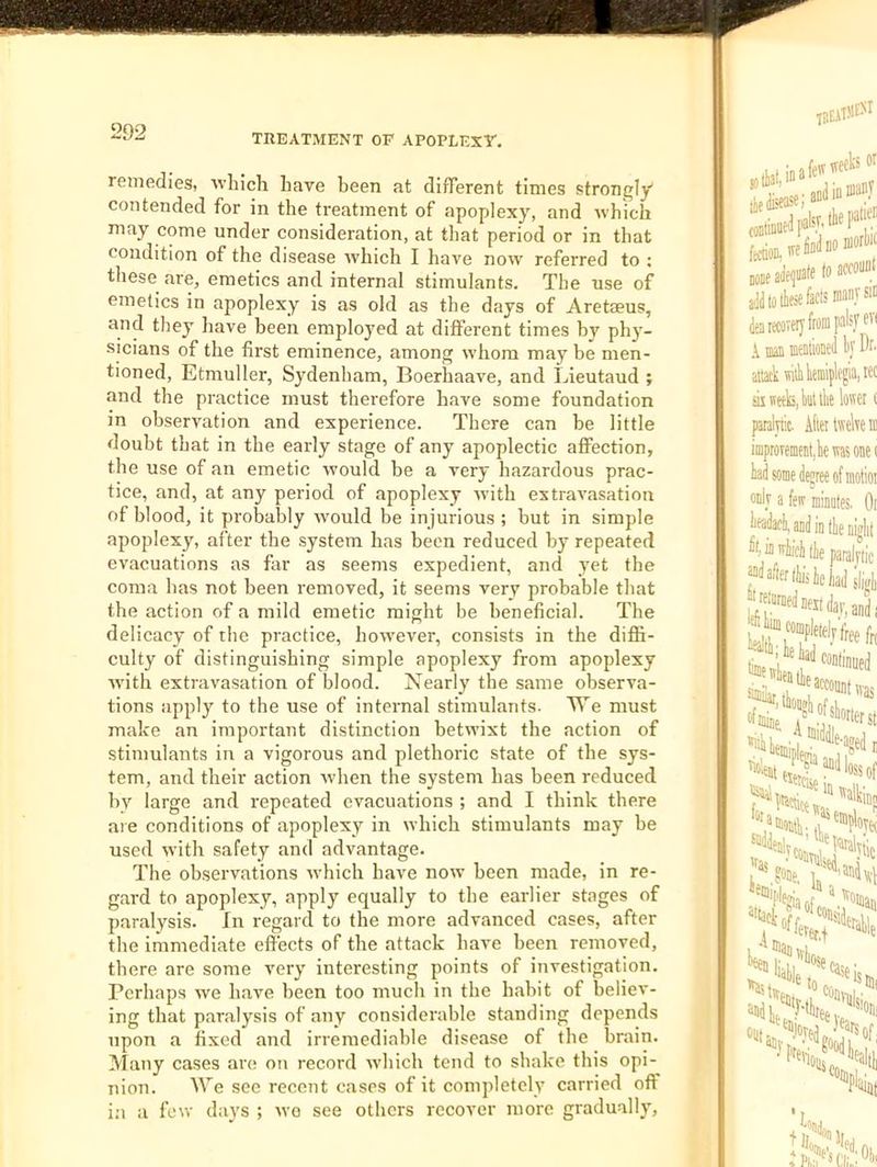 TREATMENT OF APOPLEXF. remedies, Avbich have been at different times strongly contended for in the treatment of apoplexy, and nbich may come under consideration, at that period or in that condition of the disease ■which I have now referred to ; these are, emetics and internal stimulants. The use of emetics in apoplexy is as old as the days of Aretaeus, and they have been employed at different times by phy- sicians of the first eminence, among whom may be men- tioned, Etmuller, Sydenham, Boerhaave, and Lieutaud ; and the practice must therefore have some foundation in observation and experience. There can be little doubt that in the early stage of any apoplectic aflPection, the use of an emetic would be a very hazardous prac- tice, and, at any period of apoplexy with extravasation of blood, it probably would be injurious ; but in simple apoplexy, after the system has been reduced by repeated evacuations as far as seems expedient, and yet the coma has not been removed, it seems very probable that the action of a mild emetic might be beneficial. The delicacy of the practice, however, consists in the diflfi- culty of distinguishing simple apoplexy from apoplexy ■with extravasation of blood. Nearly the same observa- tions apply to the use of internal stimulants. T\’^e must make an important distinction betwixt the action of stimulants in a vigorous and plethoric state of the sys- tem, and their action when the system has been reduced by large and repeated evacuations ; and I think there are conditions of apoplexy in which stimulants may be used with safety and advantage. The observations which have now been made, in re- gard to apoplexy, apply equally to the earlier stages of paralysis, fn regard to the more advanced cases, after the immediate effects of the attack have been removed, there are some very interesting points of investigation. Perhaps we have been too much in the habit of believ- ing that paralysis of any considerable standing depends upon a fixed and irremediable disease of the brain. Many cases are on record which tend to shake this opi- nion. We see recent cases of it completely carried off in a lew days ; wo see others recover more graduallj'.