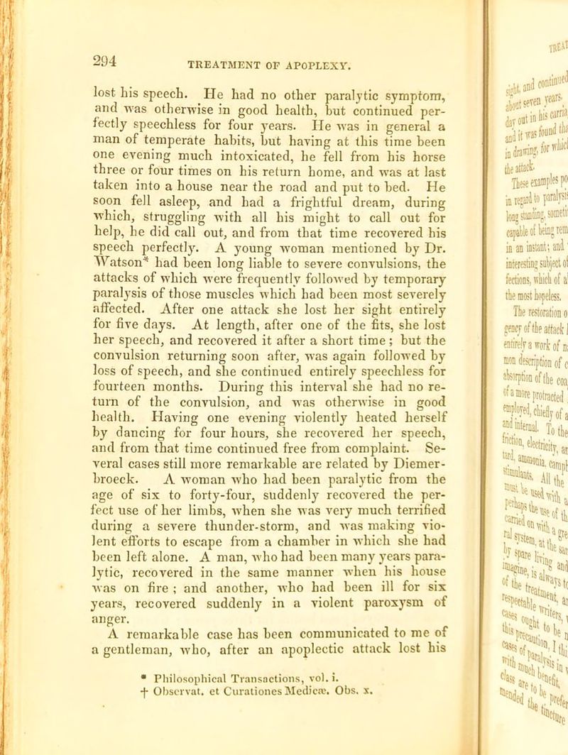 TREATMENT OF APOPLEXY. lost his speech. He had no other paralytic symptom, and Avas otherwise in good health, hut continued per- fectly speechless for four years. lie was in general a man of temperate hahits, hut having at this time been one evening much intoxicated, he fell from his horse three or four times on his return home, and was at last taken into a house near the road and put to bed. He soon fell asleep, and had a frightful dream, during Avhich, struggling with all his might to call out for help, he did call out, and from that time recovered his speech perfectly^ A young woman mentioned by Dr. Watson'* had been long liable to severe convulsions, the attacks of which w'ere frequently folloAved by temporary paralysis of those muscles which had been most severely affected. After one attack she lost her sight entirely for five days. At length, after one of the fits, she lost her speech, and recovered it after a short time; hut the convulsion returning soon after, was again followed by loss of speech, and she continued entirely speechless for fourteen months. During this interval she had no re- turn of the convulsion, and w’as otherwise in good health. Having one evening violently heated herself by dancing for four hours, she recovered her speech, and from that time continued free from complaint. Se- veral cases still more remarkable are related by Diemer- hroeck. A woman who had been paralytic from the age of six to forty-four, suddenly recovered the per- fect use of her limbs, when she was very much terrified during a severe thunder-storm, and was making vio- lent efforts to escape from a chamber in which she had been left alone. A man, who had been many years para- lytic, recovered in the same manner when his house ■was on fire ; and another, who had been ill for six years, recovered suddenly in a violent paroxysm of anger. A remarkable case has been communicated to me of a gentleman, who, after an apoplectic attack lost his • Philosophical Transactions, vol.i. -}- Ohscrvat. et Curationes Medica;. Obs. s.