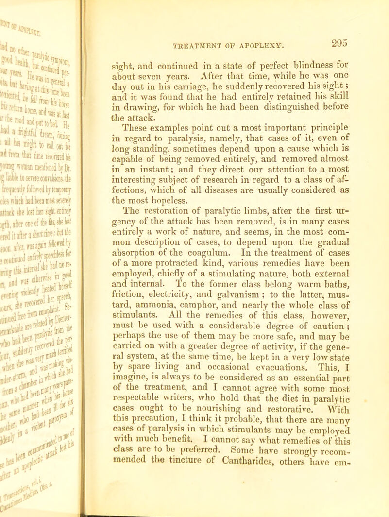 «XTop “0 otlet fe rflurn lis icrse at last ' at; miek to tall oot for Hi from tkt time leccTeiei lis romo woman mentkned tij Dr, 1^ liable to'OTeiecoiiTnlsioDs, lie treijnently followed ty itmfotary citi tihicl lad been most sererely aifock fbe lost bei sijlt entirely i;t!i, after one of tie ksle lost fred'it3fteraslortli'nif;W« iooD akwasak”*” / ^oonDDuedenlrekFtef;' r«j «*’*•■ nitw :iii ’'^-IternW no- itrery®’ :eafi[^‘ met', j flolei'' \ let'll'^tcd■ 111 iJf' w-' i- , TREATMENT OP APOPLEXY. 295 sight, and continued in a state of perfect blindness for about seven years. After that time, while he was one day out in his carriage, he suddenly recovered his sight; and it was found that he had entirely retained his skill in drawing, for which he had been distinguished before the attack. These examples point out a most important principle in regard to paralysis, namely, that cases of it, even of long standing, sometimes depend upon a cause which is capable of being removed entirely, and removed almost in an instant; and they direct our attention to a most interesting subject of research in regard to a class of af- fections, w’hich of all diseases are usually considered as the most hopeless. The restoration of paralytic limbs, after the first ur- gency of the attack has been removed, is in many cases entirely a work of nature, and seems, in the most com- mon description of cases, to depend upon the gradual absorption of the coagulum. In the treatment of cases of a more protracted kind, various remedies have been employed, chiefly of a stimulating nature, both external and internal. To the former class belong warm baths, friction, electricity, and galvanism ; to the latter, mus- tard, ammonia, camphor, and nearly the whole class of stimulants. All the remedies of this class, however, must be used wfith a considerable degree of caution; perhaps the use of them may be more safe, and may be carried on with a greater degree of activity, if the gene- ral system, at the same time, be kept in a very low state by spare living and occasional evacuations. This, I imagine, is always to be considered as an essential part of the treatment, and I cannot agree with some most respectable writers, who hold that the diet in paralytic cases ought to be nourishing and restorative. With this precaution, I think it probable, that there are many cases of paralysis in which stimulants may be employed with much benefit. I cannot say what remedies of this class are to be preferred. Some have strongly recom- mended tlie tincture of Cantharides, others have cm-