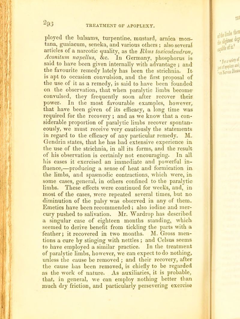 2&3 TREATMENT OF APOPLEXT. ployed the balsams, turpentine, mustard, arnica tnon- tana, guaiacum, seneka, and various others ; also several articles of a narcotic eiuality, as the Rhus toxicodendron, Aconilum iiapelhis, &c. In Germany, phosphorus is said to have been given internally vrith advantage ; and the favourite remedy lately has been the strichnia. It is apt to occasion convulsion, and the first proposal of the use of it as a remedy, is said to have been founded on the observation, that when paralytic limbs become convulsed, they frequently soon after recover their power. In the most favourable examples, however, that have been given of its efficacy, a long time was required for the recovery ; and as we know that a con- siderable proportion of paralytic limbs recover spontan- eously, w’e must receive very cautiously the statements in regard to the efficacy of any particular remedy. M. Gendrin states, that he has bad extensive experience in. the use of the strichnia, in all its forms, and the result of his observation is certainly not encouraging. In all his cases it exercised an immediate and powerful in- fluence,—producing a sense of heat and formication in the limbs, and spasmodic contractions, which -were, in some cases, general, in others confined to the paralytic limbs. These effects were continued for weeks, and, in most of the cases, were repeated several times, but no diminution of the palsy was observed in any of them. Emetics have been recommended ; also iodine and mer- cury pushed to salivation. Mr. Wardrop has described a singular case of eighteen months standing, which seemed to derive benefit from tickling the parts with a feather; it recovered in two months. M. Gross men- tions a cure by stinging with nettles ; and Celsus seems to have employed a similar practice. In the treatment of paralytic limbs, however, w'e can expect to do nothing, unless the cause be removed ; and their recovery, after the cause has been removed, is chiefly to be regarded as the work of nature. As auxiliaries, it is probable, that, in general, we can employ nothing better than much dry friction, and particularly persevering exercise