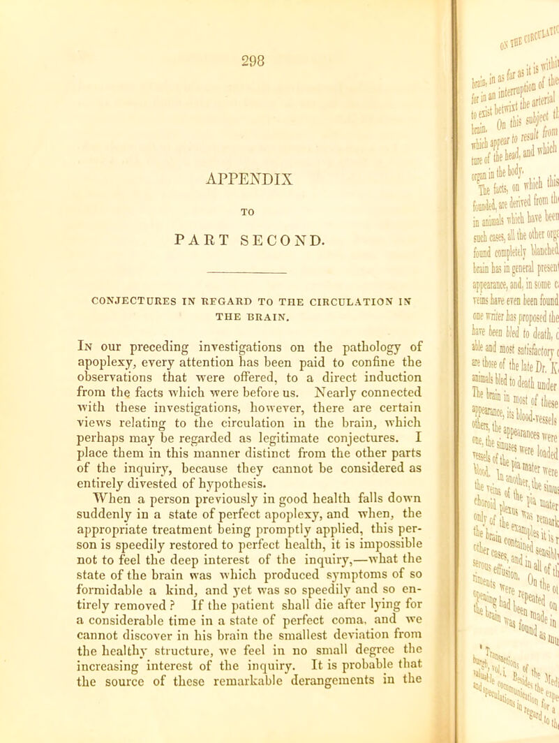 APPENDIX TO PART SECOND. CONJECTURES IN REGARD TO THE CIRCULATION IN THE BRAIN. In our preceding investigations on the pathology of apoplexy, every attention has been paid to confine the observations that were offered, to a direct induction from the facts which were before us. Nearly connected with these investigations, however, there are certain views relating to the circulation in the brain, which perhaps may be regarded as legitimate conjectures. I place them in this manner distinct from the other parts of the inquiry, because they cannot be considered as entirely divested of hypothesis. When a person previously in good health falls down suddenly in a state of perfect apoplexy, and when, the appropriate treatment being promptly applied, this per- son is speedily restoi'ed to perfect health, it is impossible not to feel the deep interest of the inquiry,—what the state of the brain was which produced symptoms of so formidable a kind, and yet was so speedily and so en- tirely removed ? If the patient shall die after lying for a considerable time in a state of perfect coma, and we cannot discover in his brain tbe smallest deviation from the healthy structure, we feel in no small degree the increasing interest of the inquiry. It is probable that the source of these remarkable derangements in the i ivitlii' 0. ^ rMIilt iro™ jmeiPt' . to on ivliicli Ill's ,^aieJenTeiifrO'l“' ^,alltlieotkorp impleitly UancW !,ariil, in some c. eren leen found tare teen tied to dealt, c atle and most salisfactoiy t aieteeof ihelateDr. Iv appearance, n *15, tie ®Mtesii la most of tieje appearances were loaded the 'niiisj/V''esinui mater Jofiie j. sensibl, ,ii eram ■^foi 'Ti On Jdejj 'ill