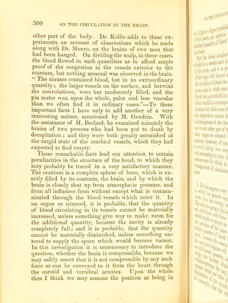 other part of the body. Dr. Kellie adds to these ex- periments, an account of observations which he made along with Dr. Monro, on the brains of two men that had been hanged. On dividing the scalp, in these cases, the blood flowed in such quantities as to afford ample proof of the congestion in the vessels exterior to the cranium, but nothing unusual was observed in the brain. “ The sinuses contained blood, but in no extraordinary quantity ; the larger vessels on the surface, and betwixt the convolutions, were but moderately filled, and the pia mater Avas, upon the whole, paler and less vascular than we often find it in ordinary cases.”—To these important facts I have only to add another of a very interesting nature, mentioned by M. Gendrin. With the assistance of M. Beclard, he examined minutely the brains of two persons who had been put to death by decapitation ; and they were both greatly astonished at the turgid state of the cerebral vessels, which they had expected to find empty. These remarkable facts lead our attention to certain peculiarities in the structure of the head, to which they may probably be traced in a very satisfactory manner. The cranium is a complete sphere of bone, which is ex- actly filled by its contents, the brain, and by which the brain is closely shut up from atmosphedc pressure, and from all influence from without except what is commu- nicated through the blood vessels which enter it. In an organ so situated, it is probable, that the quantity of blood circulating in its vessels cannot be materially increased, unless something give way to make room for the additional quantity, because the cavity is already completely full; and it is probable, that the quantity cannot be materially diminished, unless something en- tered to supply the space which Avould become vacant. In this investigation it is unnecessarj' to introduce the question, Avhether the brain is compressible, because we may safely assert that it is not compressible b}' any such force as can be convoyed to it from tbe heart through the carotid and vertebral arteries. Upon the Avhole then I think Ave may assume the position as being in ■degree 8,1 Ik N«l tfedinaeertainratio c{ tie Iraia; ciftfeoigaa tteciif iKoip 111 cirakioB in ttiese All I posacseiB i...... isaccamlaled blood« fffeciwouldleaccr because tie ivhole n tbe supposition, reni a derangement of tl cuf in anj otter pai alter organ so situ wious, ioweier, ( to avoid falling ''iit attempting t( iQg*- • ' ml %seavetv feoetal vajj, .'J’t'oition, ret ten - ‘•flis foatitT tbe tends j, f'eries 01 , propel *tiole„',r,.‘'^tbe lotbebi an 'tain, vessels i«nal'till e 1, ^“^tttilr. bealtL .'lan telati, I. I '>■ •I